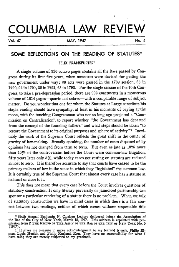 handle is hein.journals/clr47 and id is 605 raw text is: COLUMBIA LAW                                     REVIEW
Vol. 47                       MAY, 1947                          No. 4
SOME REFLECTIONS ON THE READING OF STATUTES*
FELIX FRANKFURTER'
A single volume of 320 octavo pages contains all the laws passed by Con-
gress during its first five years, when'measures were devised for getting the
new government under way; 26 acts were passed in the 1789 session, 66 in
1790, 94 in 1791, 38 in 1792, 63 in 1793. For the single session of the 70th Con-
gress, to take a pre-depression period, there are 993 enactments in a monstrous
volume of 1014 pages-quarto not octavo-with a comparable range of subject
matter. Do you wonder that one for whom the Statutes at Large constitute his
staple reading should have sympathy, at least in his moments of baying at' the
moon, with the touching Congressman who not so long ago proposed a Com-
mission on Centralization to report whether the Government has departed
from the concept of the founding fathers and what steps should be taken to
restore the Government to its original purposes and sphere of activity ? Inevi-
tably the work of the Supreme Court reflects the great shift in the center of
gravity of law-making. Broadly speaking, the number of cases disposed of by
opinions has not changed from term to term. But even as late as 1875 more
than 40%o of the controversies before the Court were common-law litigation,
fifty years later only 5%, while today cases not resting on statutes are reduced
almost to zero. It is therefore accurate to say that courts have ceased to be the
primary makers of law in the sense in which they legislated the common law.
It is certainly true of the Supreme Court that almost every case has a statute at
its heart or close to it.
This does not mean that every case before the Court involves questions of
statutory construction. If only literary perversity or jaundiced partisanship can
sponsor a particular rendering of a statute there is no problem. When we talk
of statutory construction we have in mind cases in which there is a fair con-
test between two readings, neither of which comes without respectable title
* Sixth Annual Benjamin N. Cardozo Lecture delivered before the Association of
the Bar of the City of New York, March 18, 1947. This address is reprinted with per-
mission from 2 THE REcoRD OF THE Ass'N OF THE BAR OF THE CITY OF NEv YoRx No. 6
(1947).
1. It gives me pleasure to make acknowledgment to my learned friends, Philip El-
man, Louis Henkin and Philip Kurland, Esqs. They have no responsibility for what I
have said; they are merely subjected to my gratitude.


