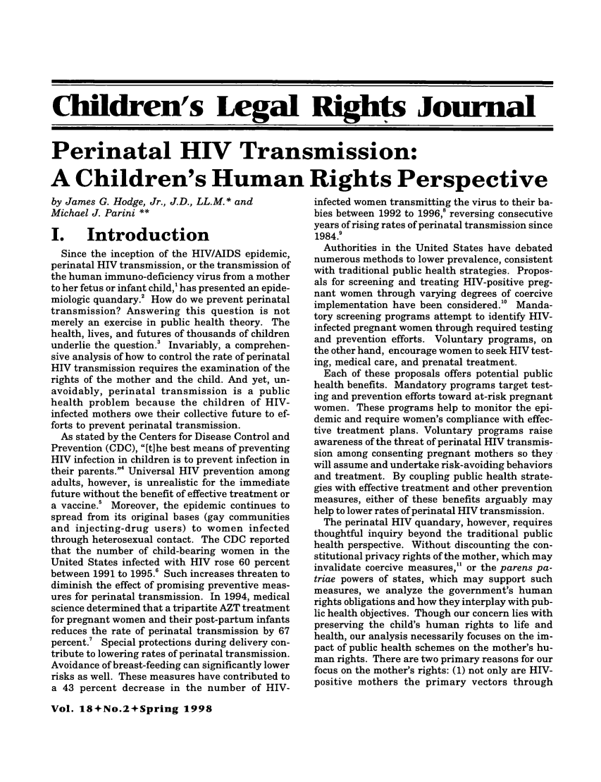handle is hein.journals/clrj18 and id is 88 raw text is: Children's Legal Righ  Journal

Perinatal HIV Transmission:

A Children's Human
by James G. Hodge, Jr., J.D., LL.M.* and
Michael J. Parini **
I. Introduction
Since the inception of the HIV/AIDS epidemic,
perinatal HIV transmission, or the transmission of
the human immuno-deficiency virus from a mother
to her fetus or infant child,' has presented an epide-
miologic quandary.2 How do we prevent perinatal
transmission? Answering this question is not
merely an exercise in public health theory. The
health, lives, and futures of thousands of children
underlie the question.3 Invariably, a comprehen-
sive analysis of how to control the rate of perinatal
HIV transmission requires the examination of the
rights of the mother and the child. And yet, un-
avoidably, perinatal transmission is a public
health problem because the children of HIV-
infected mothers owe their collective future to ef-
forts to prevent perinatal transmission.
As stated by the Centers for Disease Control and
Prevention (CDC), [tihe best means of preventing
HIV infection in children is to prevent infection in
their parents.4 Universal HIV prevention among
adults, however, is unrealistic for the immediate
future without the benefit of effective treatment or
a vaccine.5 Moreover, the epidemic continues to
spread from its original bases (gay communities
and injecting-drug users) to women infected
through heterosexual contact. The CDC reported
that the number of child-bearing women in the
United States infected with HIV rose 60 percent
between 1991 to 1995.6 Such increases threaten to
diminish the effect of promising preventive meas-
ures for perinatal transmission. In 1994, medical
science determined that a tripartite AZT treatment
for pregnant women and their post-partum infants
reduces the rate of perinatal transmission by 67
percent Special protections during delivery con-
tribute to lowering rates of perinatal transmission.
Avoidance of breast-feeding can significantly lower
risks as well. These measures have contributed to
a 43 percent decrease in the number of HIV-

Rights Perspective
infected women transmitting the virus to their ba-
bies between 1992 to 1996,8 reversing consecutive
years of rising rates of perinatal transmission since
1984.9
Authorities in the United States have debated
numerous methods to lower prevalence, consistent
with traditional public health strategies. Propos-
als for screening and treating HIV-positive preg-
nant women through varying degrees of coercive
implementation have been considered.'0 Manda-
tory screening programs attempt to identify HIV-
infected pregnant women through required testing
and prevention efforts. Voluntary programs, on
the other hand, encourage women to seek HIV test-
ing, medical care, and prenatal treatment.
Each of these proposals offers potential public
health benefits. Mandatory programs target test-
ing and prevention efforts toward at-risk pregnant
women. These programs help to monitor the epi-
demic and require women's compliance with effec-
tive treatment plans. Voluntary programs raise
awareness of the threat of perinatal HIV transmis-
sion among consenting pregnant mothers so they
will assume and undertake risk-avoiding behaviors
and treatment. By coupling public health strate-
gies with effective treatment and other prevention
measures, either of these benefits arguably may
help to lower rates of perinatal HIV transmission.
The perinatal HIV quandary, however, requires
thoughtful inquiry beyond the traditional public
health perspective. Without discounting the con-
stitutional privacy rights of the mother, which may
invalidate coercive measures, or the parens pa-
triae powers of states, which may support such
measures, we analyze the government's human
rights obligations and how they interplay with pub-
lic health objectives. Though our concern lies with
preserving the child's human rights to life and
health, our analysis necessarily focuses on the im-
pact of public health schemes on the mother's hu-
man rights. There are two primary reasons for our
focus on the mother's rights: (1) not only are HIV-
positive mothers the primary vectors through

Vol. 18+No.2+Spring 1998


