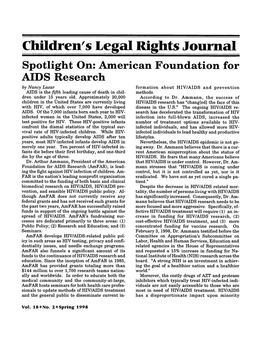 handle is hein.journals/clrj18 and id is 138 raw text is: Children's Legal Rights Journal
Spotlight On: American Foundation for
AIDS Research

by Nancy Lazar
AIDS is the fifth leading cause of death in chil-
dren under 15 years old. Approximately 20,000
children in the United States are currently living
with HIV, of which over 7,000 have developed
AIDS. Of the 7,000 infants born each year to HIV-
infected women in the United States, 2,000 will
test positive for HIV. These HIV-positive infants
confront the dismal statistics of the typical sur-
vival rate of HIV-infected children. While HIV-
positive adults typically develop AIDS after ten
years, most HIV-infected infants develop AIDS in
merely one year. Ten percent of HIV-infected in-
fants die before their first birthday, and one-third
die by the age of three.
Dr. Arthur Ammann, President of the American
Foundation for AIDS Research (AmFAR), is lead-
ing the fight against HIV infection of children. Am-
FAR is the nation's leading nonprofit organization
committed to the funding of both basic and clinical
biomedical research on HIV/AIDS, HIV/AIDS pre-
vention, and sensible HIV/AIDS public policy. Al-
though AmFAR does not currently receive any
federal grants and has not received such grants for
the past two years, AmFAR has successfully raised
funds in support of the ongoing battle against the
spread of HIV/AIDS. AmFAR's fundraising suc-
cesses are dedicated primarily to three areas: (1)
Public Policy; (2) Research and Education; and (3)
Seminars.
AmFAR develops HIV/AIDS-related public pol-
icy in such areas as HIV testing, privacy and confi-
dentiality issues, and needle exchange programs.
AmFAR also funnels a significant amount of its
funds to the continuance of HIV/AIDS research and
education. Since the inception of AmFAR in 1985,
AmFAR has provided grants totaling more than
$144 million to over 1,700 research teams nation-
ally and worldwide. In order to educate both the
medical community and the community-at-large,
AmFAR hosts seminars for both health care profes-
sionals to update methods of HIV/AIDS treatment
and the general public to disseminate current in-

formation about HIV/AIDS and prevention
methods.
According to Dr. Ammann, the success of
HIV/AIDS research has chang[ed] the face of this
disease in the U.S. The ongoing HIV/AIDS re-
search has decelerated the transformation of HIV
infection into full-blown AIDS, increased the
number of treatment options available to HIV-
infected individuals, and has allowed more HIV-
infected individuals to lead healthy and productive
lifestyles.
Nevertheless, the HIV/AIDS epidemic is not go-
ing away. Dr. Ammann believes that there is a cur-
rent American misperception about the status of
HIV/AIDS. He fears that many Americans believe
that HIV/AIDS is under control. However, Dr. Am-
mann stresses that HIV/AIDS is coming under
control, but it is not controlled as yet, nor is it
eradicated. We have not as yet cured a single pa-
tient.
Despite the decrease in HIV/AIDS related mor-
tality, the number of persons living with HIV/AIDS
has significantly increased. Consequently, Dr. Am-
mann believes that HIV/AIDS research needs to be
more focused and more aggressive. Specifically, ef-
fective HIV/AIDS treatment will require (1) an in-
crease in funding for HIV/AIDS research, (2)
cost-effective HIV/AIDS treatment, and (3) more
concentrated funding for vaccine research. On
February 3, 1998, Dr. Ammann testified before the
Committee on Appropriation's Subcommittee on
Labor, Health and Human Services, Education and
related agencies in the House of Representatives
and requested a 15% increase in funding for Na-
tional Institute of Health (NIH) research across the
board. A strong NIH is an investment in achiev-
ing the goal of a healthier nation and a healthier
world.
Moreover, the costly drugs of AZT and protease
inhibitors which typically treat HIV-infected indi-
viduals are not easily accessible to those who are
most in need of HIV/AIDS treatment. HIV/AIDS
has a disproportionate impact upon minority

Vol. 18+No. 2+Spring 1998


