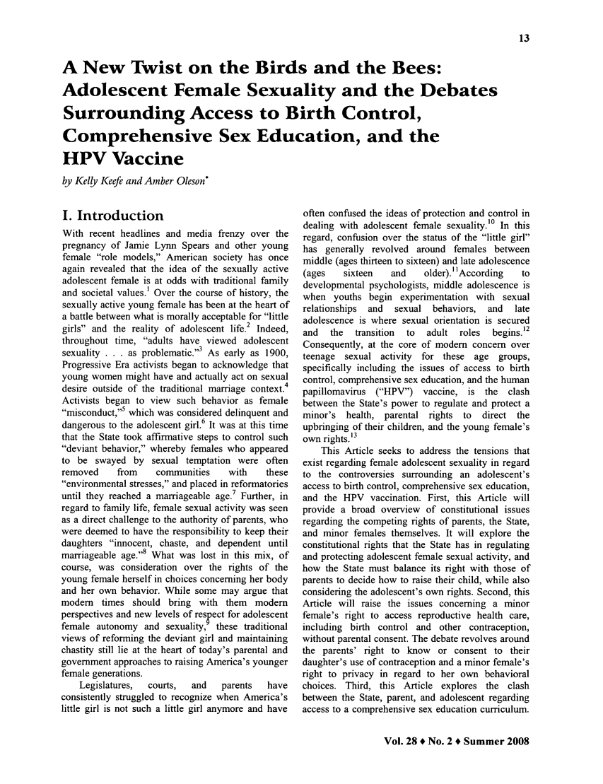handle is hein.journals/clrj28 and id is 87 raw text is: A New Twist on the Birds and the Bees:
Adolescent Female Sexuality and the Debates
Surrounding Access to Birth Control,
Comprehensive Sex Education, and the
HPV Vaccine
by Kelly Keefe and Amber Oleson*

I. Introduction
With recent headlines and media frenzy over the
pregnancy of Jamie Lynn Spears and other young
female role models, American society has once
again revealed that the idea of the sexually active
adolescent female is at odds with traditional family
and societal values.' Over the course of history, the
sexually active young female has been at the heart of
a battle between what is morally acceptable for little
girls and the reality of adolescent life.2 Indeed,
throughout time, adults have viewed adolescent
sexuality . . . as problematic.3 As early as 1900,
Progressive Era activists began to acknowledge that
young women might have and actually act on sexual
desire outside of the traditional marriage context.4
Activists began to view such behavior as female
misconduct,5 which was considered delinquent and
dangerous to the adolescent girl.6 It was at this time
that the State took affirmative steps to control such
deviant behavior, whereby females who appeared
to be swayed by sexual temptation were often
removed    from    communities    with   these
environmental stresses, and placed in reformatories
until they reached a marriageable age.7 Further, in
regard to family life, female sexual activity was seen
as a direct challenge to the authority of parents, who
were deemed to have the responsibility to keep their
daughters innocent, chaste, and dependent until
marriageable age.8 What was lost in this mix, of
course, was consideration over the rights of the
young female herself in choices concerning her body
and her own behavior. While some may argue that
modem times should bring with them modern
perspectives and new levels of res Pect for adolescent
female autonomy and sexuality, these traditional
views of reforming the deviant girl and maintaining
chastity still lie at the heart of today's parental and
government approaches to raising America's younger
female generations.
Legislatures,  courts,  and  parents   have
consistently struggled to recognize when America's
little girl is not such a little girl anymore and have

often confused the ideas of protection and control in
dealing with adolescent female sexuality.'° In this
regard, confusion over the status of the little girl
has generally revolved around females between
middle (ages thirteen to sixteen) and late adolescence
(ages   sixteen   and    older). ' IAccording  to
developmental psychologists, middle adolescence is
when youths begin experimentation with sexual
relationships  and  sexual behaviors, and  late
adolescence is where sexual orientation is secured

and  the   transition  to
Consequently, at the core
teenage sexual activity
specifically including the
control, comprehensive sex
papillomavirus (HPV)
between the State's power
minor's health, parental

adult roles  begins.12
of modem concern over
for these age groups,
issues of access to birth
education, and the human
vaccine, is the  clash
to regulate and protect a
rights to  direct the

upbringing of their children, and the young female's
own rights.'3
This Article seeks to address the tensions that
exist regarding female adolescent sexuality in regard
to the controversies surrounding an adolescent's
access to birth control, comprehensive sex education,
and the HPV vaccination. First, this Article will
provide a broad overview of constitutional issues
regarding the competing rights of parents, the State,
and minor females themselves. It will explore the
constitutional rights that the State has in regulating
and protecting adolescent female sexual activity, and
how the State must balance its right with those of
parents to decide how to raise their child, while also
considering the adolescent's own rights. Second, this
Article will raise the issues concerning a minor
female's right to access reproductive health care,
including birth control and other contraception,
without parental consent. The debate revolves around
the parents' right to know or consent to their
daughter's use of contraception and a minor female's
right to privacy in regard to her own behavioral
choices. Third, this Article explores the clash
between the State, parent, and adolescent regarding
access to a comprehensive sex education curriculum.

Vol. 28 * No. 2 * Summer 2008


