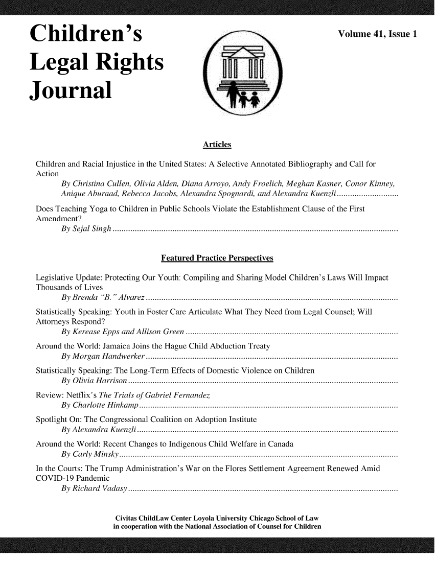 handle is hein.journals/clrj41 and id is 1 raw text is: Children'sVolume 41, Issue 1
Legal Rights -
Journal
Articles
Children and Racial Injustice in the United States: A Selective Annotated Bibliography and Call for
Action
By Christina Cullen, Olivia Alden, Diana Arroyo, Andy Froelich, Meghan Kasner, Conor Kinney,
Anique Aburaad, Rebecca Jacobs, Alexandra Spognardi, and Alexandra Kuenzli............................
Does Teaching Yoga to Children in Public Schools Violate the Establishment Clause of the First
Amendment?
B y  S eja l  S ing h  .................................................................................................................................
Featured Practice Perspectives
Legislative Update: Protecting Our Youth: Compiling and Sharing Model Children's Laws Will Impact
Thousands of Lives
By Brenda 'B. Alvarez ..................................................................................................................
Statistically Speaking: Youth in Foster Care Articulate What They Need from Legal Counsel; Will
Attorneys Respond?
By Kerease Epps and Allison Green ................................................................................................
Around the World: Jamaica Joins the Hague Child Abduction Treaty
B y  M organ  H andw erker  ..................................................................................................................
Statistically Speaking: The Long-Term Effects of Domestic Violence on Children
By Olivia Harrison..........................................................................................................................
Review: Netflix's The Trials of Gabriel Fernandez
By Charlotte Hinkamp.....................................................................................................................
Spotlight On: The Congressional Coalition on Adoption Institute
By Alexandra Kuenzli......................................................................................................................
Around the World: Recent Changes to Indigenous Child Welfare in Canada
By Carly Minsky..............................................................................................................................
In the Courts: The Trump Administration's War on the Flores Settlement Agreement Renewed Amid
COVID-19 Pandemic
B y  R ichard  V adasy  ..........................................................................................................................
Civitas ChildLaw Center Loyola University Chicago School of Law
in cooperation with the National Association of Counsel for Children


