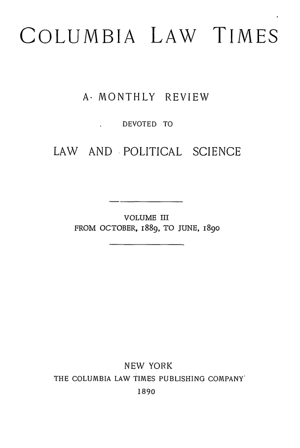 handle is hein.journals/clt3 and id is 1 raw text is: COLUMBIA LAW

A. MONTHLY

REVIEW

DEVOTED TO

LAW  AND POLITICAL

SCIENCE

VOLUME III
FROM OCTOBER, 1889, TO JUNE, 189o
NEW YORK
THE COLUMBIA LAW TIMES PUBLISHING COMPANY

1890

TIMES


