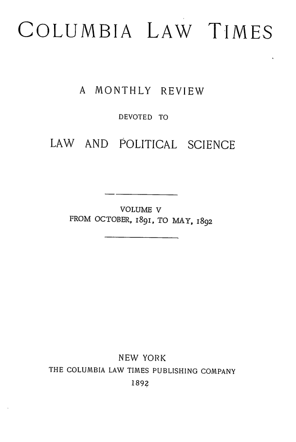 handle is hein.journals/clt5 and id is 1 raw text is: COLUMBIA       LAW     TIMES
A MONTHLY REVIEW
DEVOTED TO

LAW AND

POLITICAL SCIENCE

VOLUME V
FROM OCTOBER, 1891, TO MAY, 1892
NEW YORK
THE COLUMBIA LAW TIMES PUBLISHING COMPANY
1892


