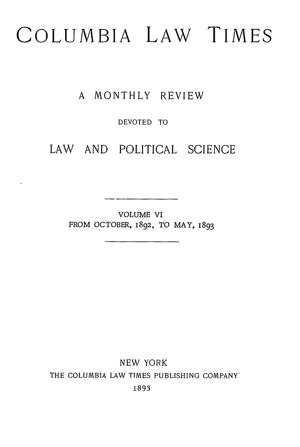 handle is hein.journals/clt6 and id is 1 raw text is: COLUMBIA LAW                    TIMES
A MONTHLY REVIEW
DEVOTED TO
LAW   AND   POLITICAL SCIENCE
VOLUME VI
FROM OCTOBER, 1892, TO MAY, 1893
NEW YORK
THE COLUMBIA LAW TIMES PUBLISHING COMPANY*
1893


