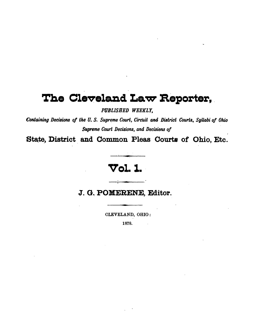 handle is hein.journals/clvndlre1 and id is 1 raw text is: The Cleveland Law Reporter,
PUBLISHED WEEKLY,
Containing Decisions of the U. S. Supreme Court, Circkit and District Courts, Syllabi of Ohio
Supreme Court Decisions, and Decisions of
State, District and Common Pleas Courts of Ohio, Etc.
V ol. 1.
J. G. POMERENE, Editor.
CLEVELAND, OHIO:
1878.


