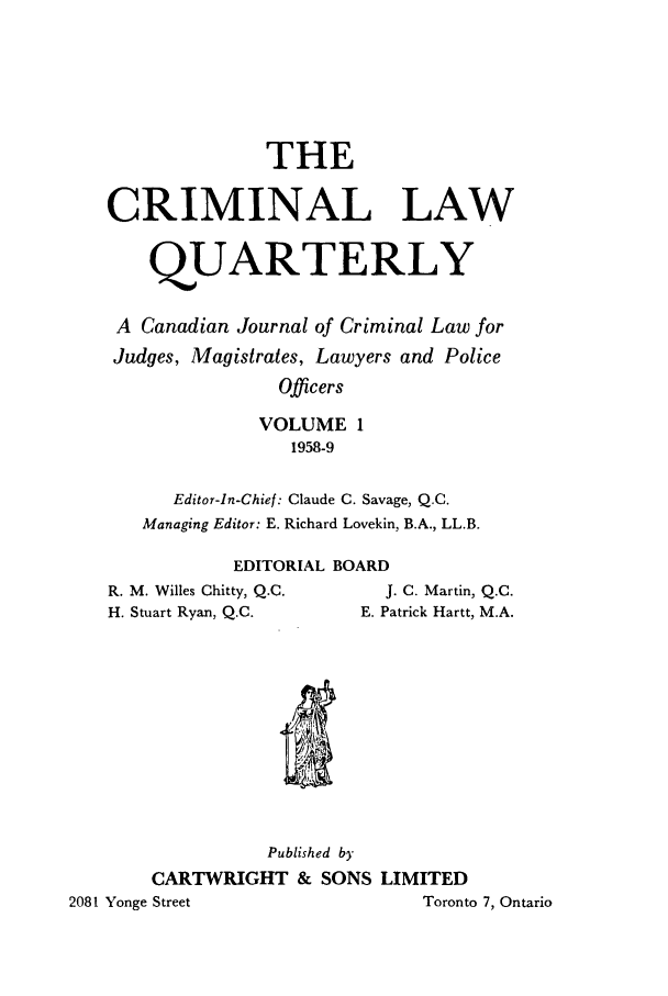handle is hein.journals/clwqrty1 and id is 1 raw text is: THE
CRIMINAL LAW
QUARTERLY
A Canadian Journal of Criminal Law for
Judges, Magistrates, Lawyers and Police
Officers
VOLUME 1
1958-9
Editor-In-Chief: Claude C. Savage, Q.C.
Managing Editor: E. Richard Lovekin, B.A., LL.B.
EDITORIAL BOARD
R. M. Willes Chitty, Q.C.  J. C. Martin, Q.C.
H. Stuart Ryan, Q.C.   E. Patrick Hartt, M.A.

Published by
CARTWRIGHT & SONS LIMITED
2081 Yonge Street                               Toronto 7, Ontario


