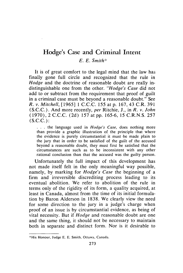handle is hein.journals/clwqrty17 and id is 287 raw text is: Hodge's Case and Criminal Intent
E. E. Smith.
It is of great comfort to the legal mind that the law has
finally gone full circle and recognized that the rule in
Hodge and the doctrine of reasonable doubt are really in-
distinguishable one from the other. Hodge's Case did not
add to or subtract from the requirement that proof of guilt
in a criminal case must be beyond a reasonable doubt. See
R. v. Mitchell, [1965] 1 C.C.C. 155 at p. 167, 43 C.R. 391
(S.C.C.). And more recently, per Ritchie, J., in R. v. John
(1970), 2 C.C.C. (2d) 157 at pp. 165-6, 15 C.R.N.S. 257
(S.C.C.):
. . . the language used in Hodge's Case, does nothing more
than provide a graphic illustration of the principle that where
the evidence is purely circumstantial it must be made plain to
the jury that in order to be satisfied of the guilt of the accused
beyond a reasonable doubt, they must first be satisfied that the
circumstances are such as to be inconsistent with any other
rational conclusion than that the accused was the guilty person.
Unfortunately the full impact of this development has
not made itself felt in the only meaningful way possible,
namely, by marking for Hodge's Case the beginning of a
firm and irreversible discrediting process leading to its
eventual abolition. We refer to abolition of the rule in
terms only of the rigidity of its form, a quality acquired, at
least in Canada, almost from the time of its initial formula-
tion by Baron Alderson in 1838. We clearly view the need
for some direction to the jury in a judge's charge when
proof of an issue is by circumstantial evidence, as being of
vital necessity. But if Hodge and reasonable doubt are one
and the same thing, it should not be necessary to maintain
both in separate and distinct form. Nor is it desirable to
*His Honour, Judge E. E. Smith, Ottawa, Canada.


