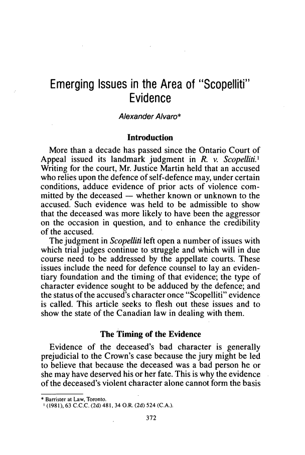 handle is hein.journals/clwqrty36 and id is 400 raw text is: Emerging Issues in the Area of Scopelliti
Evidence
Alexander Alvaro*
Introduction
More than a decade has passed since the Ontario Court of
Appeal issued its landmark judgment in R. v. Scopelliti.'
Writing for the court, Mr. Justice Martin held that an accused
who relies upon the defence of self-defence may, under certain
conditions, adduce evidence of prior acts of violence com-
mitted by the deceased - whether known or unknown to the
accused. Such evidence was held to be admissible to show
that the deceased was more likely to have been the aggressor
on the occasion in question, and to enhance the credibility
of the accused.
The judgment in Scopelliti left open a number of issues with
which trial judges continue to struggle and which will in due
course need to be addressed by the appellate courts. These
issues include the need for defence counsel to lay an eviden-
tiary foundation and the timing of that evidence; the type of
character evidence sought to be adduced by the defence; and
the status of the accused's character once Scopelliti evidence
is called. This article seeks to flesh out these issues and to
show the state of the Canadian law in dealing with them.
The Timing of the Evidence
Evidence of the deceased's bad character is generally
prejudicial to the Crown's case because the jury might be led
to believe that because the deceased was a bad person he or
she may have deserved his or her fate. This is why the evidence
of the deceased's violent character alone cannot form the basis
* Barrister at Law, Toronto.
(1981), 63 C.C.C. (2d) 481, 34 O.R. (2d) 524 (C.A.).


