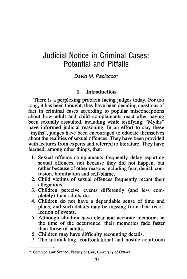 handle is hein.journals/clwqrty40 and id is 61 raw text is: Judicial Notice in Criminal Cases:
Potential and Pitfalls
David M. Paciocco*
1. Introduction
There is a perplexing problem facing judges today. For too
long, it has been thought, they have been deciding questions of
fact in criminal cases according to popular misconceptions
about how adult and child complainants react after having
been sexually assaulted, including while testifying. Myths
have informed judicial reasoning. In an effort to slay these
myths, judges have been encouraged to educate themselves
about the realities of sexual offences. They have been provided
with lectures from experts and referred to literature. They have
learned, among other things, that:
1. Sexual offence complainants frequently delay reporting
sexual offences, not because they did not happen, but
rather because of other reasons including fear, denial, con-
fusion, humiliation and self-blame.
2. Child victims of sexual offences frequently recant their
allegations.
3. Children perceive events differently (and less com-
pletely) than adults do.
4. Children do not have a dependable sense of time and
place, and such details may be missing from their recol-
lection of events.
5. Although children have clear and accurate memories at
the time of the occurrence, their memories fade faster
than those of adults.
6. Children may have difficulty recounting details.
7. The intimidating, confrontational and hostile courtroom
* Common Law Section, Faculty of Law, University of Ottawa.
35


