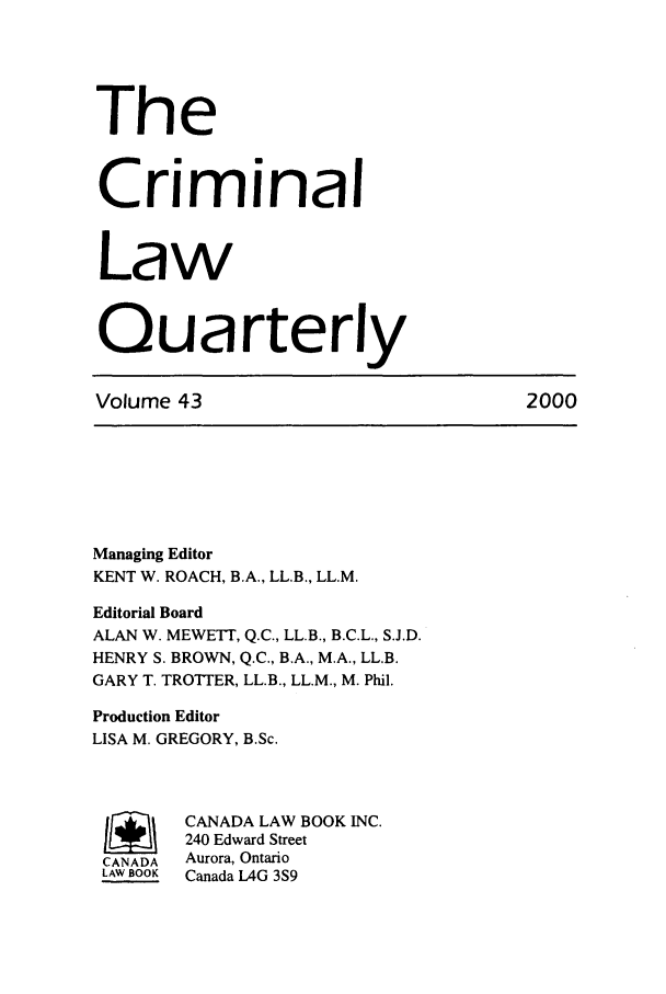 handle is hein.journals/clwqrty43 and id is 1 raw text is: The
Criminal
Law
Quarterly
Volume 43                              2000
Managing Editor
KENT W. ROACH, B.A., LL.B., LL.M.
Editorial Board
ALAN W. MEWETr, Q.C., LL.B., B.C.L., S.J.D.
HENRY S. BROWN, Q.C., B.A., M.A., LL.B.
GARY T. TROTTER, LL.B., LL.M., M. Phil.
Production Editor
LISA M. GREGORY, B.Sc.
±      CANADA LAW BOOK INC.
240 Edward Street
CANADA  Aurora, Ontario
LAW BOOK  Canada L4G 3S9


