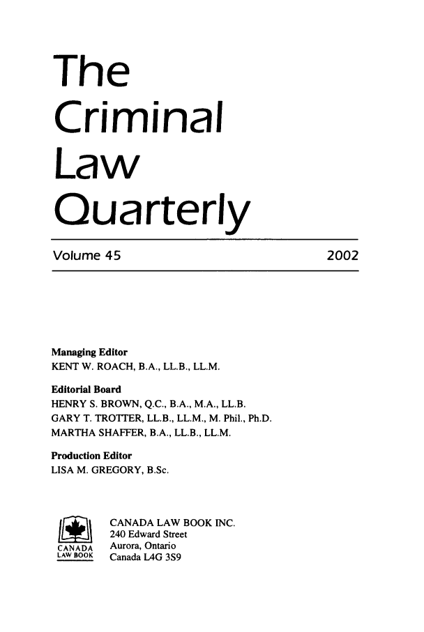 handle is hein.journals/clwqrty45 and id is 1 raw text is: The
Criminal
Law
Quarterly
Volume 45                               2002
Managing Editor
KENT W. ROACH, B.A., LL.B., LL.M.
Editorial Board
HENRY S. BROWN, Q.C., B.A., M.A., LL.B.
GARY T. TROTTER, LL.B., LL.M., M. Phil., Ph.D.
MARTHA SHAFFER, B.A., LL.B., LL.M.
Production Editor
LISA M. GREGORY, B.Sc.
I       CANADA LAW BOOK INC.
240 Edward Street
CANADA  Aurora, Ontario
LAW BOOK  Canada L4G 3S9


