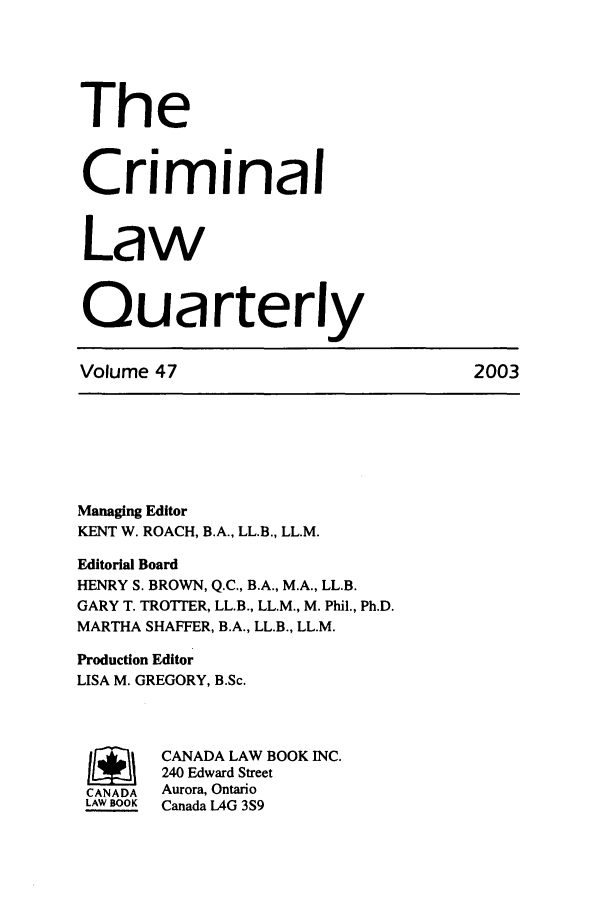handle is hein.journals/clwqrty47 and id is 1 raw text is: The
Criminal
Law
Quarterly
Volume 47                               2003
Managing Editor
KENT W. ROACH, B.A., LL.B., LL.M.
Editorial Board
HENRY S. BROWN, Q.C., B.A., M.A., LL.B.
GARY T. TROTTER, LL.B., LL.M., M. Phil., Ph.D.
MARTHA SHAFFER, B.A., LL.B., LL.M.
Production Editor
LISA M. GREGORY, B.Sc.
/       CANADA LAW BOOK INC.
240 Edward Street
CANADA  Aurora, Ontario
LAW BOOK  Canada LAG 3S9


