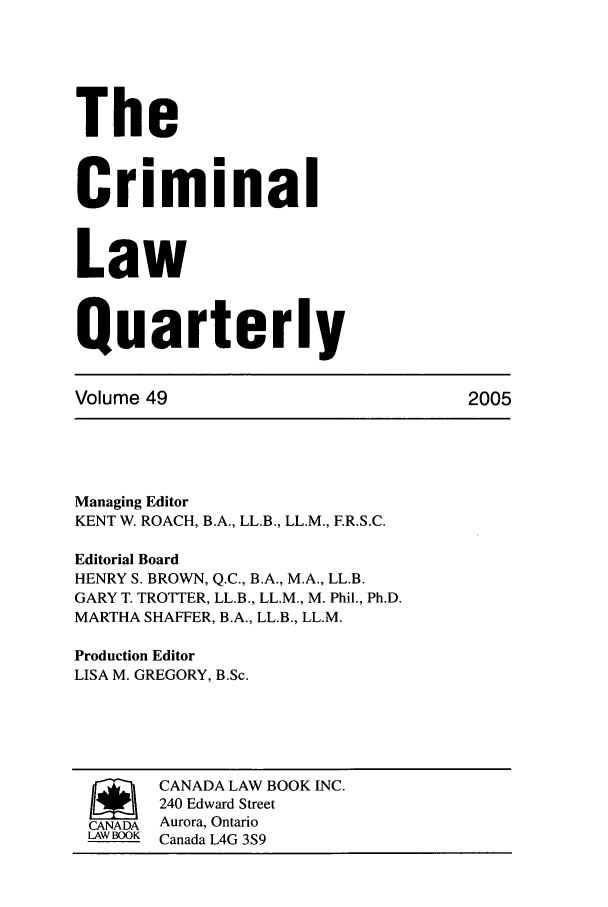 handle is hein.journals/clwqrty49 and id is 1 raw text is: The
Criminal
Law
Quarterly
Volume 49                             2005
Managing Editor
KENT W. ROACH, B.A., LL.B., LL.M., F.R.S.C.
Editorial Board
HENRY S. BROWN, Q.C., B.A., M.A., LL.B.
GARY T. TROTTER, LL.B., LL.M., M. Phil., Ph.D.
MARTHA SHAFFER, B.A., LL.B., LL.M.
Production Editor
LISA M. GREGORY, B.Sc.
SCANADA LAW BOOK INC.
240 Edward Street
CANADA Aurora, Ontario
LAWBOOK Canada L4G 3S9


