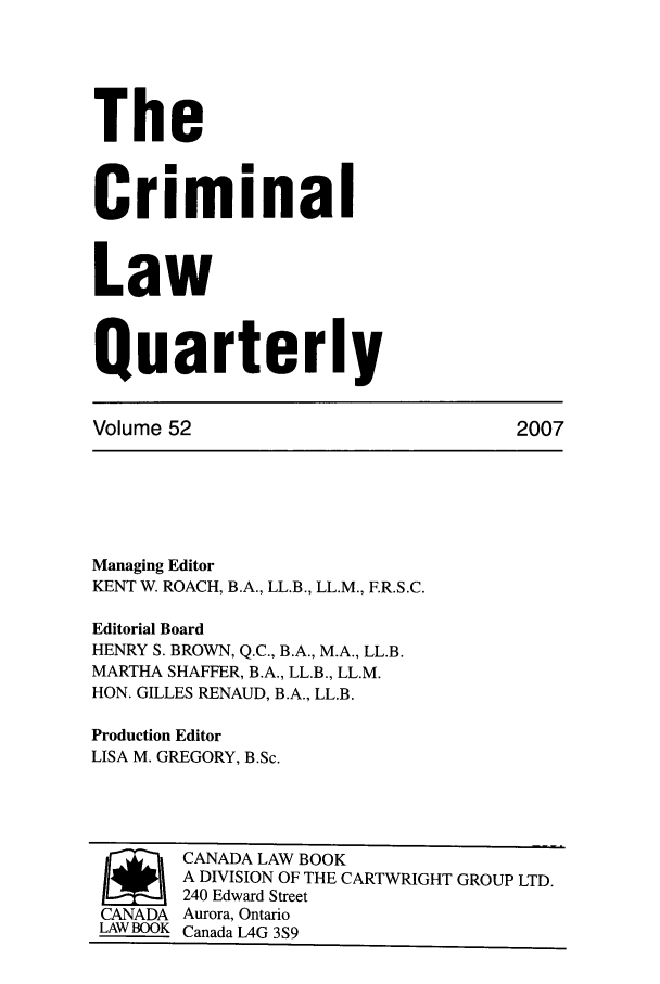 handle is hein.journals/clwqrty52 and id is 1 raw text is: The
Criminal
Law
Quarterly
Volume 52                             2007
Managing Editor
KENT W. ROACH, B.A., LL.B., LL.M., F.R.S.C.
Editorial Board
HENRY S. BROWN, Q.C., B.A., M.A., LL.B.
MARTHA SHAFFER, B.A., LL.B., LL.M.
HON. GILLES RENAUD, B.A., LL.B.
Production Editor
LISA M. GREGORY, B.Sc.
/       CANADA LAW BOOK
A DIVISION OF THE CARTWRIGHT GROUP LTD.
240 Edward Street
CANADA Aurora, Ontario
LAW BOOK Canada L4G 3S9


