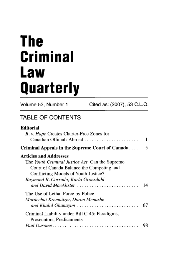 handle is hein.journals/clwqrty53 and id is 1 raw text is: The
Criminal
Law
Quarterly

Volume 53, Number 1

Cited as: (2007), 53 C.L.Q.

TABLE OF CONTENTS
Editorial
R. v. Hape Creates Charter-Free Zones for
Canadian Officials Abroad ......................  1
Criminal Appeals in the Supreme Court of Canada ....  5
Articles and Addresses
The Youth Criminal Justice Act: Can the Supreme
Court of Canada Balance the Competing and
Conflicting Models of Youth Justice?
Raymond R. Corrado, Karla Gronsdahl
and David MacAlister  .........................  14
The Use of Lethal Force by Police
Mordechai Kremnitzer, Doron Menashe
and  Khalid  Ghanayim  .........................  67
Criminal Liability under Bill C-45: Paradigms,
Prosecutors, Predicaments
Paul D usom e  ...................................  98


