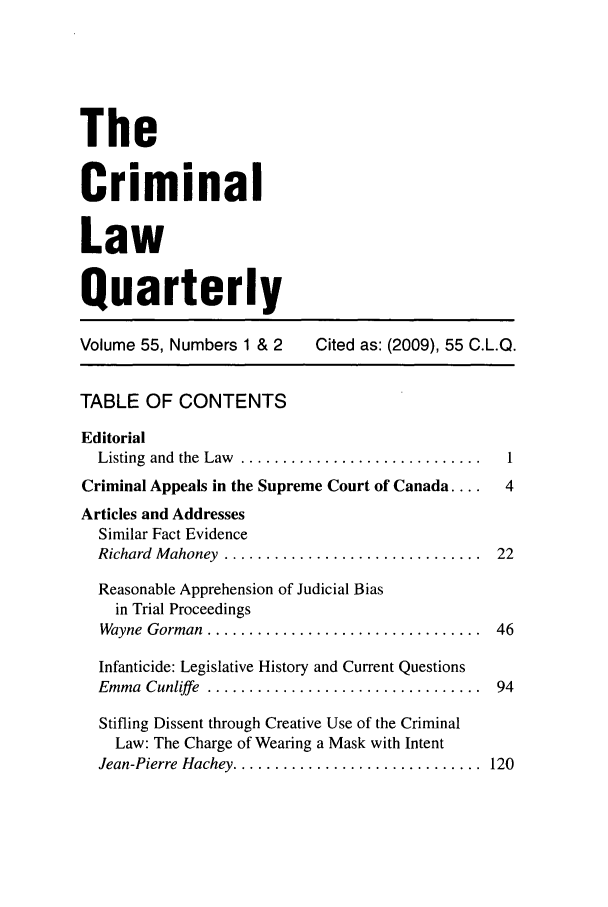handle is hein.journals/clwqrty55 and id is 1 raw text is: The
Criminal
Law
Quarterly
Volume 55, Numbers 1 & 2     Cited as: (2009), 55 C.L.Q.
TABLE OF CONTENTS
Editorial
Listing  and  the  Law  .............................  1
Criminal Appeals in the Supreme Court of Canada ....  4
Articles and Addresses
Similar Fact Evidence
Richard  M ahoney  ...............................  22
Reasonable Apprehension of Judicial Bias
in Trial Proceedings
Wayne  Gorman  .................................  46
Infanticide: Legislative History and Current Questions
Emma  Cunliffe  .................................  94
Stifling Dissent through Creative Use of the Criminal
Law: The Charge of Wearing a Mask with Intent
Jean-Pierre Hachey ..............................  120


