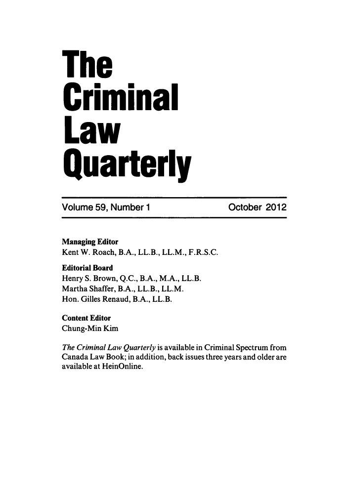 handle is hein.journals/clwqrty59 and id is 1 raw text is: The
criminal
Law
Quarterly
Volume 59, Number 1                   October 2012
Managing Editor
Kent W. Roach, B.A., LL.B., LL.M., F.R.S.C.
Editorial Board
Henry S. Brown, Q.C., B.A., M.A., LL.B.
Martha Shaffer, B.A., LL.B., LL.M.
Hon. Gilles Renaud, B.A., LL.B.
Content Editor
Chung-Min Kim
The Criminal Law Quarterly is available in Criminal Spectrum from
Canada Law Book; in addition, back issues three years and older are
available at HeinOnline.


