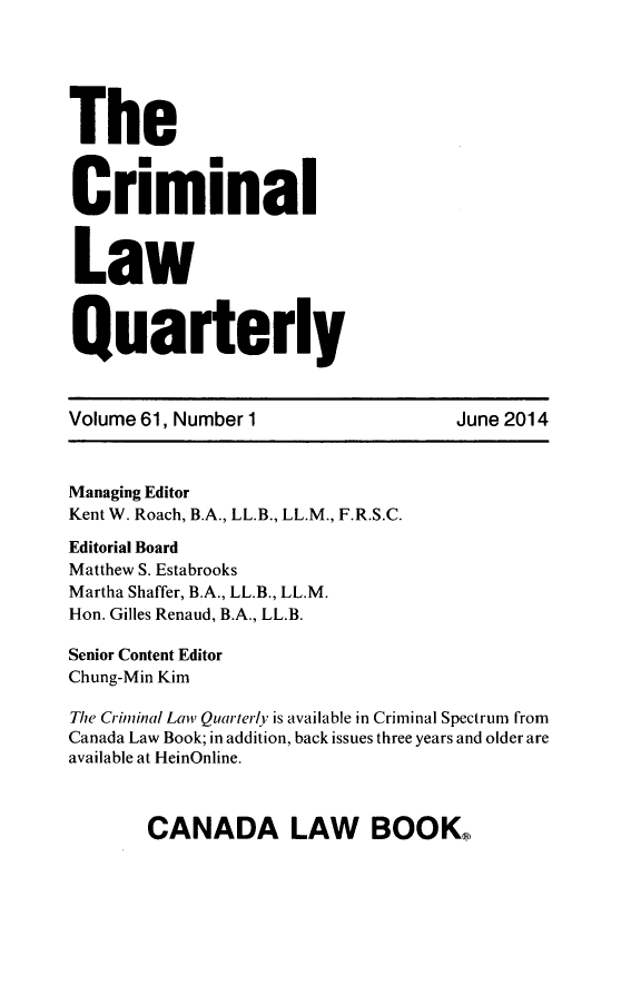 handle is hein.journals/clwqrty61 and id is 1 raw text is: The
Criminal
Law
Quarterly
Volume 61, Number 1                        June 2014
Managing Editor
Kent W. Roach, B.A., LL.B., LL.M., F.R.S.C.
Editorial Board
Matthew S. Estabrooks
Martha Shaffer, B.A., LL.B., LL.M.
Hon. Gilles Renaud, B.A., LL.B.
Senior Content Editor
Chung-Min Kim
The Criminal Lai Quarter/v is available in Criminal Spectrum from
Canada Law Book; in addition, back issues three years and older are
available at HeinOnline.

CANADA LAW BOOKR



