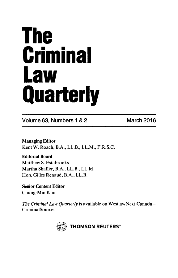 handle is hein.journals/clwqrty63 and id is 1 raw text is: 






The


C      .m
    riminal


 Law


 Quarterly



 Volume 63, Numbers 1 & 2         March 2016



 Managing Editor
 Kent W. Roach, B.A., LL.B., LL.M., F.R.S.C.
 Editorial Board
 Matthew S. Estabrooks
 Martha Shaffer, B.A., LL.B., LL.M.
 Hon. Gilles Renaud, B.A., LL.B.

Senior Content Editor
Chung-Min Kim

The Criminal Law Quarterly is available on WestlawNext Canada -
CriminalSource.


                THOMSON REUTERS


