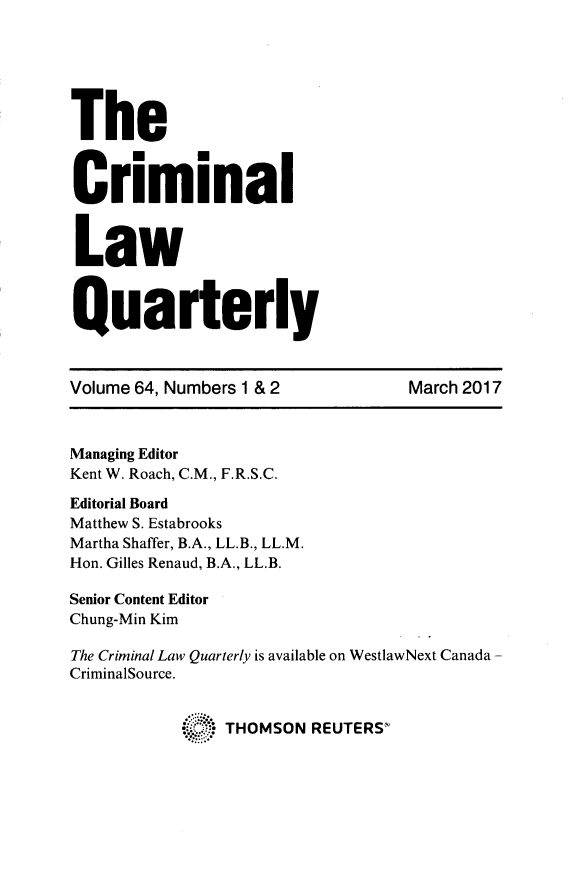 handle is hein.journals/clwqrty64 and id is 1 raw text is: 






The


Criminal



Law



Quarterly



Volume 64, Numbers 1 & 2          March 2017



Managing Editor
Kent W. Roach, C.M., F.R.S.C.

Editorial Board
Matthew S. Estabrooks
Martha Shaffer, B.A., LL.B., LL.M.
Hon. Gilles Renaud, B.A., LL.B.

Senior Content Editor
Chung-Min Kim

The Criminal Law Quarterly is available on WestlawNext Canada -
CriminalSource.


              * THOMSON REUTERS'


