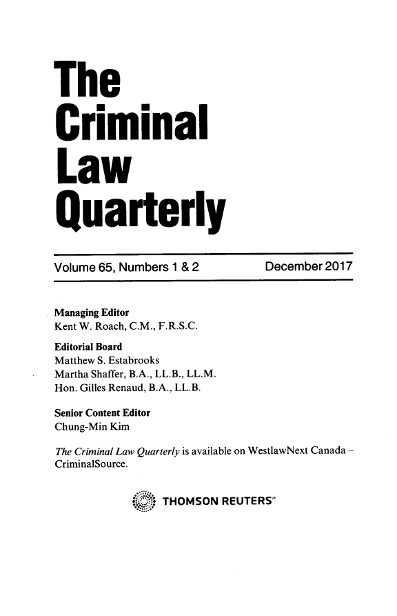 handle is hein.journals/clwqrty65 and id is 1 raw text is: 






The


C      .m
    riminal



 Law



 Quarterly



 Volume 65, Numbers 1 & 2      December 2017



 Managing Editor
 Kent W. Roach, C.M., F.R.S.C.

 Editorial Board
 Matthew S. Estabrooks
 Martha Shaffer, B.A., LL.B., LL.M.
 Hon. Gilles Renaud, B.A., LL.B.

 Senior Content Editor
 Chung-Min Kim

 The Criminal Law Quarterly is available on WestlawNext Canada -
 CriminalSource.


                THOMSON REUTERS*


