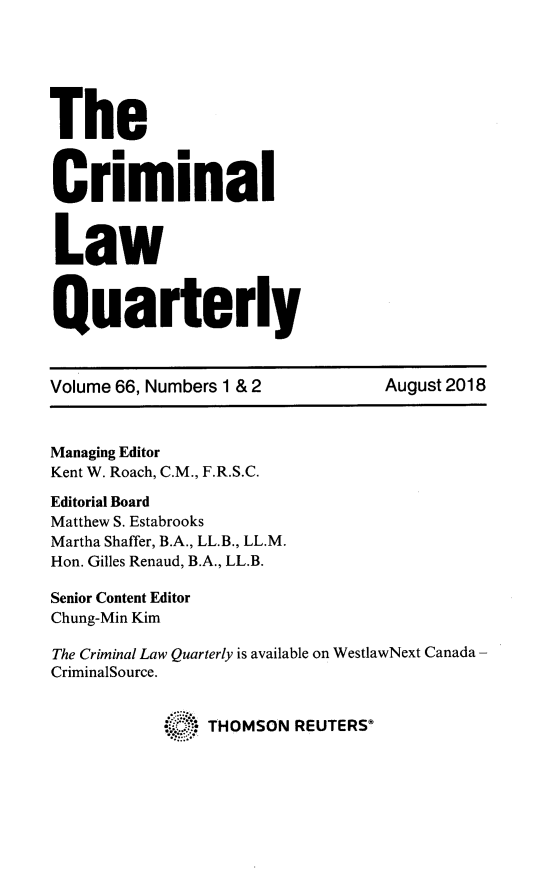 handle is hein.journals/clwqrty66 and id is 1 raw text is: 






The


C      .m
    riminal



 Law



 Quarterly



 Volume 66, Numbers 1 & 2         August 2018



 Managing Editor
 Kent W. Roach, C.M., F.R.S.C.

 Editorial Board
 Matthew S. Estabrooks
 Martha Shaffer, B.A., LL.B., LL.M.
 Hon. Gilles Renaud, B.A., LL.B.

 Senior Content Editor
 Chung-Min Kim

 The Criminal Law Quarterly is available on WestlawNext Canada -
 CriminalSource.


              * THOMSON  REUTERS


