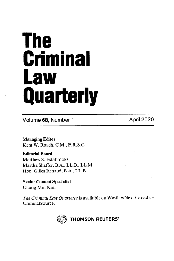 handle is hein.journals/clwqrty68 and id is 1 raw text is: 







The



C     .      . n
  Criminal



  Law



Quarterly



Volume 68, Number 1                ,April 2020



Managing Editor
Kent W. Roach, C.M., F.R.S.C.

Editorial Board
Matthew S. Estabrooks
Martha Shaffer, B.A., LL.B., LL.M.
Hon. Gilles Renaud, B.A., LL.B.

Senior Content Specialist
Chung-Min Kim

The Criminal Law Quarterly is available on WestlawNext Canada -
CriminalSource.


            s   THOMSON  REUTERS*


