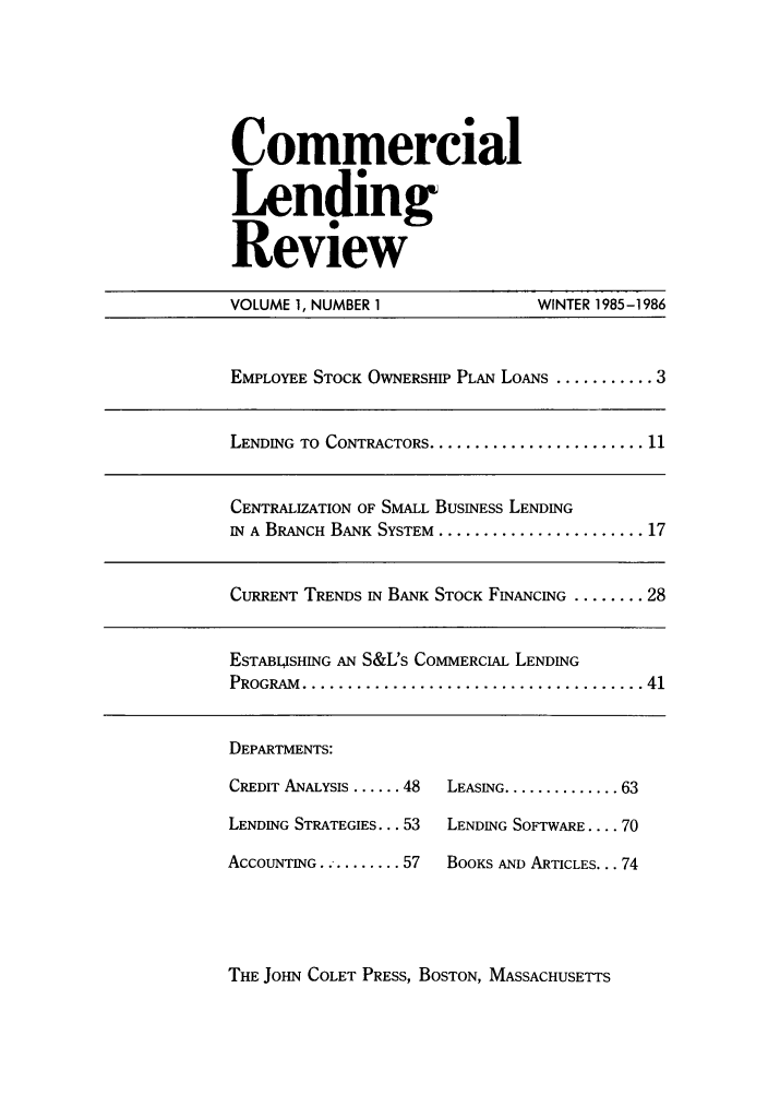 handle is hein.journals/cmlrv1 and id is 1 raw text is: Commercial
Lending
Review

VOLUME 1, NUMBER 1               WINTER 1985-1986
EMPLOYEE STOCK OWNERSHIP PLAN LoANs ........... 3
LENDING TO CONTRACTORS ........................ 11
CENTRALIZATION OF SMALL BUSINESS LENDING
IN A BRANCH BANK SYSTEM ....................... 17
CURRENT TRENDS IN BANK STOCK FINANCING ........ 28
ESTABLISHING AN S&L's COMMERCIAL LENDING
PROGRAM  ...................................... 41

DEPARTMENTS:

CREDIT ANALYSIS ...... 48
LENDING STRATEGIES... 53
ACCOUNTING........... 57

LEASING .............. 63
LENDING SOFTWARE .... 70
BOOKS AND ARTICLES... 74

THE JOHN COLET PRESS, BOSTON, MASSACHUSETTS


