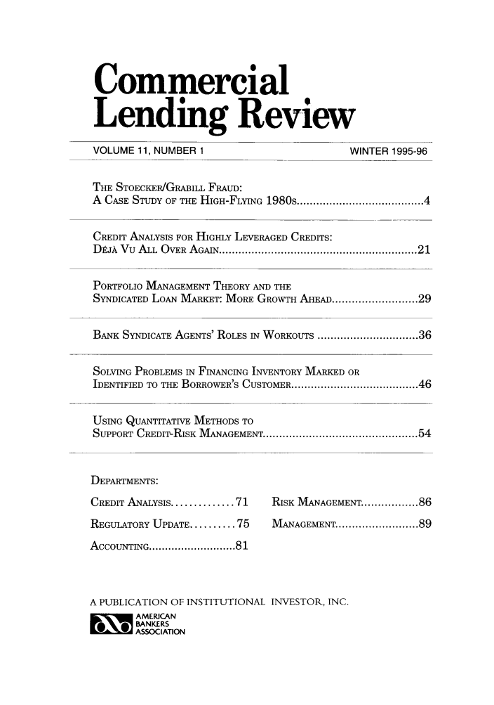 handle is hein.journals/cmlrv11 and id is 1 raw text is: Commercial
Lending Review
VOLUME 11, NUMBER 1                          WINTER 1995-96
THE STOECKER/GRABILL FRAUD:
A CASE STUDY OF THE HIGH-FLYING 1980s .................................. 4
CREDIT ANALYSIS FOR HIGHLY LEVERAGED CREDITS:
DEJA  Vu  ALL  OVER  AGAIN ............................................................. 21
PORTFOLIO MANAGEMENT THEORY AND THE
SYNDICATED LOAN MARKET: MORE GROWTH AHEAD ..................... 29
BANK SYNDICATE AGENTS' ROLES IN WORKOUTS ............................... 36
SOLVING PROBLEMS IN FINANCING INVENTORY MARKED OR
IDENTIFIED TO THE BORROWER'S CUSTOMER ....................................... 46
USING QUANTITATIVE METHODS TO
SUPPORT CREDIT-RISK  MANAGEMENT ............................................... 54
DEPARTMENTS:
CREDIT ANALYSIS .............. 71  RISK MANAGEMENT ................ 86
REGULATORY UPDATE .......... 75  MANAGEMENT ........................ 89
ACCOUNTING ........................... 81
A PUBLICATION OF INSTITUTIONAL INVESTOR, INC.
O~ MERICAN
BANKERS
ASSOCIATION



