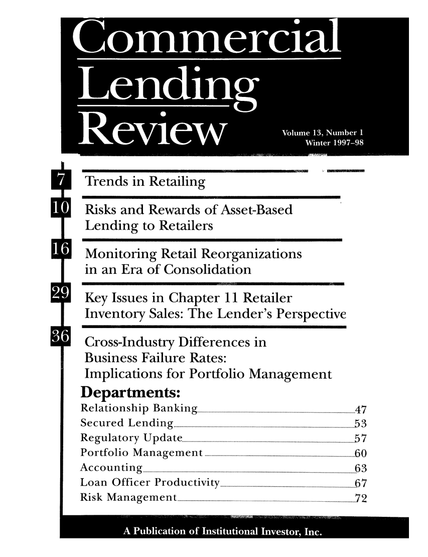 handle is hein.journals/cmlrv13 and id is 1 raw text is: ~0  0
Commrcia
Lo S.in

S
S

A Pulcto  of Intttoa Inetr Inc.

Trends in Retailing
Risks and Rewards of Asset-Based
Lending to Retailers
Monitoring Retail Reorganizations
in an Era of Consolidation
Key Issues in Chapter 11 Retailer
Inventory Sales: The Lender's Perspective
Cross-Industry Differences in
Business Failure Rates:
Implications for Portfolio Management
Departments:
R e la tio n sh  ip   B a n k in g   ............................................................................................................... 4 7
S e c u r e d   L e n d in g   ................................................................................................................................ 5 3
R e g u la to r y   U p d a te   ......................................................................................................................... 5 7
P o rtfo  lio  M  a n a g e m e n t  ......................................................................................................... 6 0
A  c c o u n t in g   ....................................................................................................................................................... 6 3
Loan     Officer Productivity ....................................... .................... 67
R is k   M a n a g e m e n t  ............................................................................................................................. 7 2


