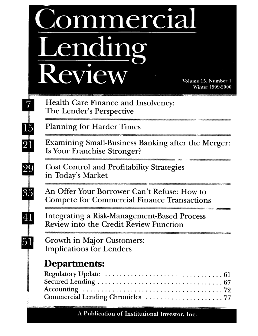 handle is hein.journals/cmlrv15 and id is 1 raw text is: Health Care Finance and Insolvency:
The Lender's Perspective
Planning for Harder Times
*     Examining Small-Business Banking after the Merger:
Is Your Franchise Stronger?
We    Cost Control and Profitability Strategies
in Today's Market
4            4  '      A,   / g~ li  -/ 4,  A,4/J44' S. A /4  4  S
*     An Offer Your Borrower Can't Refuse: How to
Compete for Commercial Finance Transactions
AIntegrating a Risk-Management-Based Process
Review into the Credit Review Function
Growth in Major Customers:
Implications for Lenders
Departments:
Regulatory  Update  ................................ 61
Secured  Lending  .................................. 67
A ccounting  ...................................... 72
Commercial Lending Chronicles  ..................... 77
A    Pulcto of intttoa Inetr Inc


