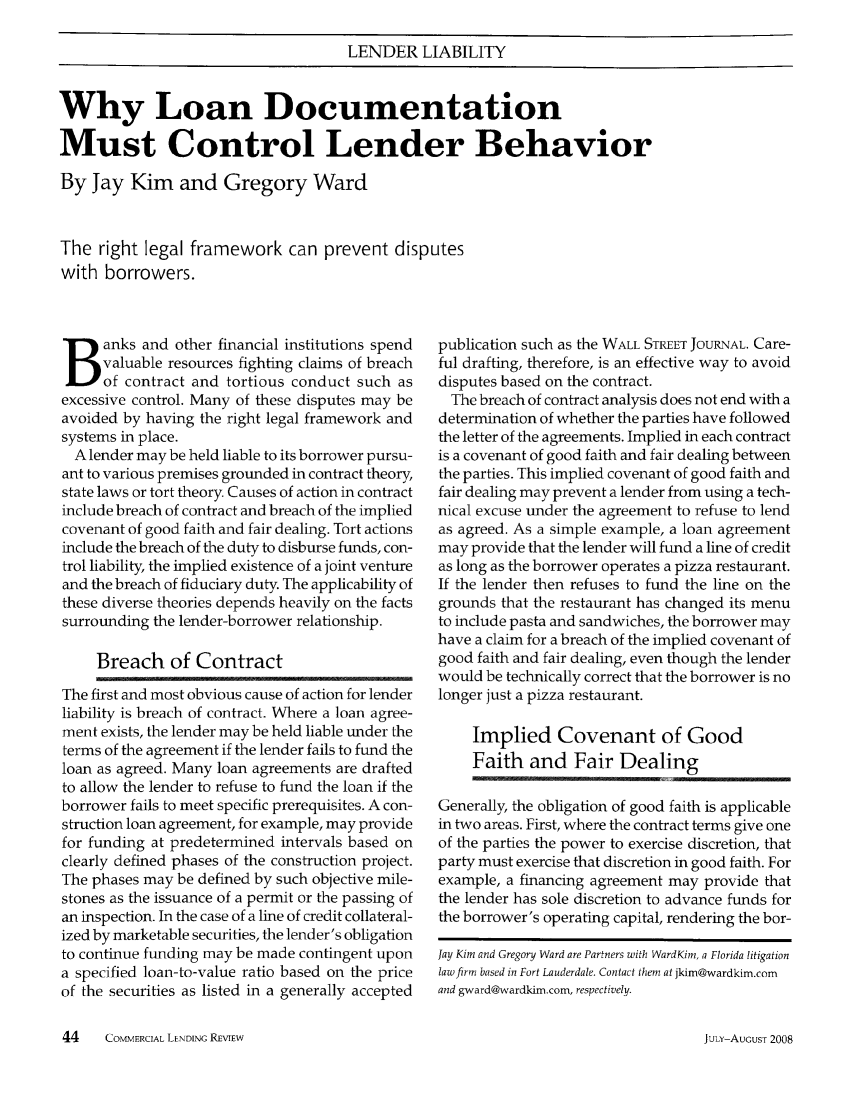 handle is hein.journals/cmlrv23 and id is 202 raw text is: LENDER LIABILITY
Why Loan Documentation
Must Control Lender Behavior
By Jay Kim and Gregory Ward
The right legal framework can prevent disputes
with borrowers.

anks and other financial institutions spend
valuable resources fighting claims of breach
of contract and tortious conduct such as
excessive control. Many of these disputes may be
avoided by having the right legal framework and
systems in place.
A lender may be held liable to its borrower pursu-
ant to various premises grounded in contract theory,
state laws or tort theory. Causes of action in contract
include breach of contract and breach of the implied
covenant of good faith and fair dealing. Tort actions
include the breach of the duty to disburse funds, con-
trol liability, the implied existence of a joint venture
and the breach of fiduciary duty. The applicability of
these diverse theories depends heavily on the facts
surrounding the lender-borrower relationship.
Breach of Contract
The first and most obvious cause of action for lender
liability is breach of contract. Where a loan agree-
ment exists, the lender may be held liable under the
terms of the agreement if the lender fails to fund the
loan as agreed. Many loan agreements are drafted
to allow the lender to refuse to fund the loan if the
borrower fails to meet specific prerequisites. A con-
struction loan agreement, for example, may provide
for funding at predetermined intervals based on
clearly defined phases of the construction project.
The phases may be defined by such objective mile-
stones as the issuance of a permit or the passing of
an inspection. In the case of a line of credit collateral-
ized by marketable securities, the lender's obligation
to continue funding may be made contingent upon
a specified loan-to-value ratio based on the price
of the securities as listed in a generally accepted

publication such as the WALL STREET JOURNAL. Care-
ful drafting, therefore, is an effective way to avoid
disputes based on the contract.
The breach of contract analysis does not end with a
determination of whether the parties have followed
the letter of the agreements. Implied in each contract
is a covenant of good faith and fair dealing between
the parties. This implied covenant of good faith and
fair dealing may prevent a lender from using a tech-
nical excuse under the agreement to refuse to lend
as agreed. As a simple example, a loan agreement
may provide that the lender will fund a line of credit
as long as the borrower operates a pizza restaurant.
If the lender then refuses to fund the line on the
grounds that the restaurant has changed its menu
to include pasta and sandwiches, the borrower may
have a claim for a breach of the implied covenant of
good faith and fair dealing, even though the lender
would be technically correct that the borrower is no
longer just a pizza restaurant.
Implied Covenant of Good
Faith and Fair Dealing
Generally, the obligation of good faith is applicable
in two areas. First, where the contract terms give one
of the parties the power to exercise discretion, that
party must exercise that discretion in good faith. For
example, a financing agreement may provide that
the lender has sole discretion to advance funds for
the borrower's operating capital, rendering the bor-
Jay Kim and Gregory Ward are Partners with WardKim, a Florida litigation
law firm based in Fort Lauderdale. Contact them at jkim@wardkim.com
and gward@wardkim.com, respectively.

44      COMMERCIAL LENDING REVIEW

JULY-AUGUST 2008


