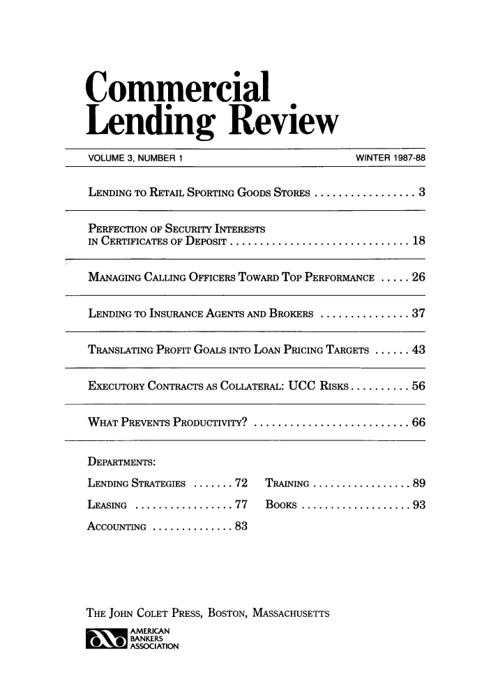 handle is hein.journals/cmlrv3 and id is 1 raw text is: Commercial
Lending Review
VOLUME 3, NUMBER 1            WINTER 1987-88

LENDING TO RETAIL SPORTING GOODS STORES ................. 3
PERFECTION OF SECURITY INTERESTS
IN CERTIFICATES OF DEPOSIT ................................ 18
MANAGING CALLING OFFICERS TOWARD Top PERFORMANCE ..... 26
LENDING TO INSURANCE AGENTS AND BROKERS ............... 37
TRANSLATING PROFIT GOALS INTO LOAN PRICING TARGETS ...... 43
EXECUTORY CONTRACTS AS COLLATERAL: UCC RISKS .......... 56
WHAT PREVENTS PRODUCTIVITY? ........................... 66
DEPARTMENTS:
LENDING STRATEGIES ....... 72  TRAINING .................. 89
LEASING  ................. 77  BOOKS  ................... 93
ACCOUNTING  .............. 83
THE JOHN COLET PRESS, BOSTON, MASSACHUSETTS
AMERICAN
BANKERS
* ASSOCIATION


