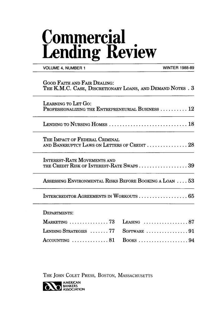 handle is hein.journals/cmlrv4 and id is 1 raw text is: Commercial
Lending Review
VOLUME 4, NUMBER 1                             WINTER 1988-89
GOOD FAITH AND FAIR DEALING:
THE K.M.C. CASE, DISCRETIONARY LOANS, AND DEMAND NOTES . 3
LEARNING TO LET Go:
PROFESSIONALIZING THE ENTREPRENEURIAL BUSINESS .......... 12
LENDING TO NURSING HOMES .............................. 18
THE IMPACT OF FEDERAL CRIMINAL
AND BANKRUPrCY LAWS ON LETTERS OF CREDIT ............... 28
INTEREST-RATE MOVEMENTS AND
THE CREDIT RISK OF INTEREST-RATE SWAPS .................. 39
ASSESSING ENVIRONMENTAL RISKS BEFORE BOOKING A LOAN .... 53
INTERCREDITOR AGREEMENTS IN WORKOUTS .................. 65
DEPARTMENTS:
MARKETING  ............... 73  LEASING  ................. 87
LENDING STRATEGIES ....... 77  SOFTWARE ................ 91
ACCOUNTING  .............. 81  BOOKS  ................... 94
THE JOHN COLET PRESS, BOSTON, MASSACHUSETTS
~ AMERICAN
BANKERS
ASSOCIATION


