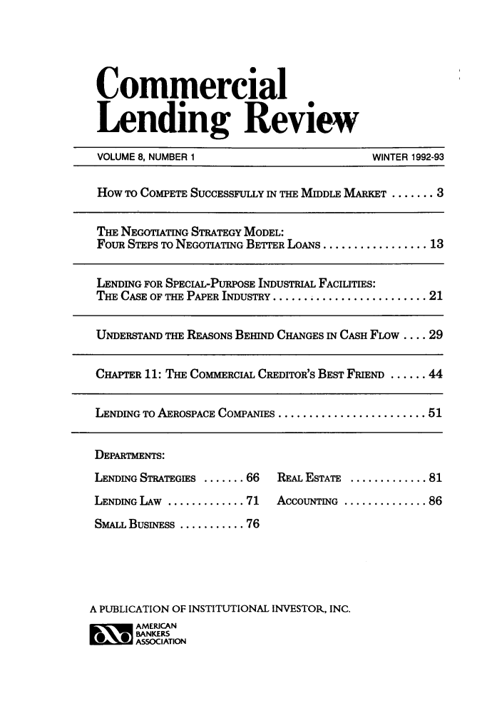handle is hein.journals/cmlrv8 and id is 1 raw text is: Commercial
Lending Review
VOLUME 8, NUMBER 1                            WINTER 1992-93
How To COMPETE SUCCESSFULLY IN THE MIDDLE MARKET ....... 3
THE NEGOTIATING STRATEGY MODEL:
FouR STEPS TO NEGOTIATING BETTER LOANS ................. 13
LENDING FOR SPECIAL-PURPOSE INDUSTmIAL FACILITIES:
THE CASE OF THE PAPER INDUSTRY ...... ................... 21
UNDERSTAND THE REASONS BEHIND CHANGES IN CASH FLOw .... 29
CHAPTER 11: THE COMMERCIAL CREDITOR'S BEST FRIEND ...... 44
LENDING TO AEROSPACE COMPANIES ........................ 51
DEPARTMENTS:
LENDING STRATEGIES ....... 66  REAL ESTATE ............. 81
LENDING LAW ............. 71   ACCOUNTING .............. 86
SMALL BUSINESS ........... 76
A PUBLICATION OF INSTITUTIONAL INVESTOR, INC.
~. AMERICAN
BANKERS
ASSOCIATIOIN


