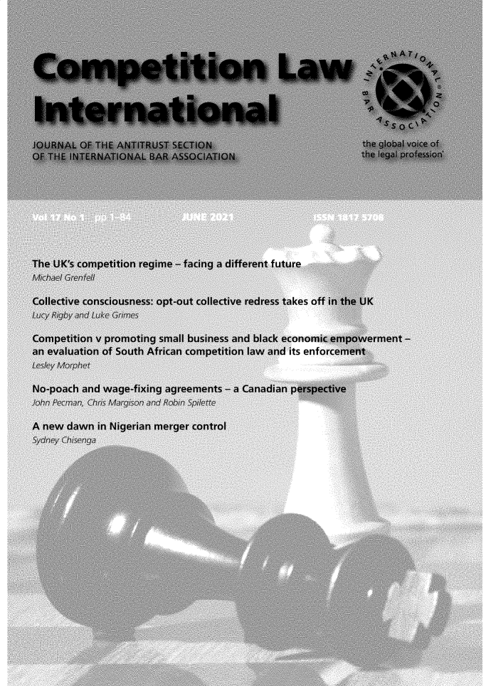 handle is hein.journals/cmpetion17 and id is 1 raw text is: JOURNAL OF THE ANTITRUST SECTION                              the global voice of
OF THE INTERNATIONAL BAR ASSOCIATION                          the legal profession
The UK's competition regime - facing a different future
.ichael Grentell
Collective consciousness: opt-out collective redress takes off in the UK
Lucy Rigby and Luke Grimes
Competition v promoting small business and black economic empowerment -
an evaluation of South African competition law and its enforcement
Lesley Morphet
No-poach and wage-fixing agreements - a Canadian perspective
John Pecman, Chris Margison and Robin Spilette
A new dawn in Nigerian merger control
Sydney Chisenga


