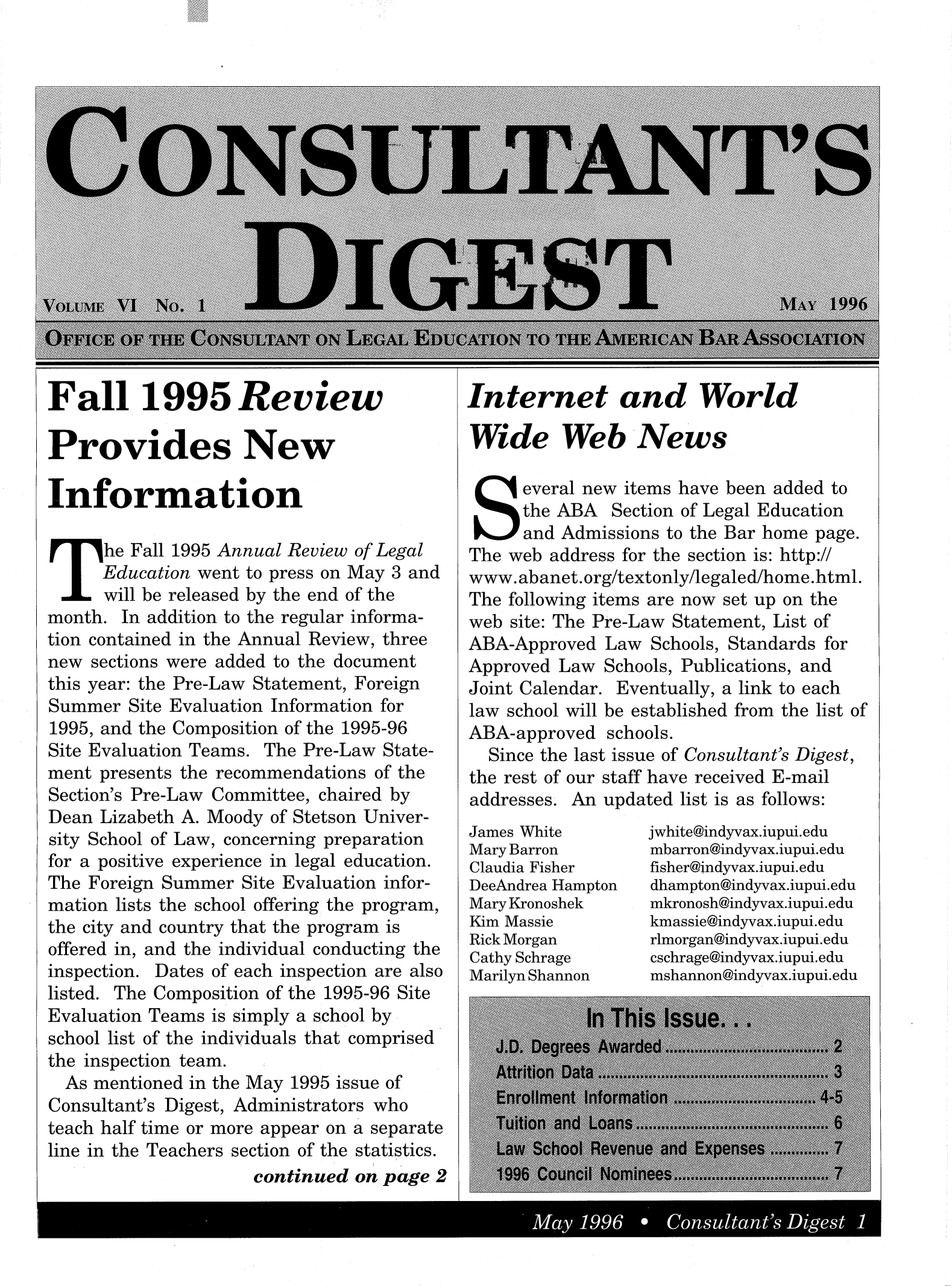 handle is hein.journals/cnsldig6 and id is 1 raw text is: Fall 1995 Review
Provides New
In formation
he Fall 1995 Annual Review of Legal
Education went to press on May 3 and
will be released by the end of the
month. In addition to the regular informa-
tion contained in the Annual Review, three
new sections were added to the document
this year: the Pre-Law Statement, Foreign
Summer Site Evaluation Information for
1995, and the Composition of the 1995-96
Site Evaluation Teams. The Pre-Law State-
ment presents the recommendations of the
Section's Pre-Law Committee, chaired by
Dean Lizabeth A. Moody of Stetson Univer-
sity School of Law, concerning preparation
for a positive experience in legal education.
The Foreign Summer Site Evaluation infor-
mation lists the school offering the program,
the city and country that the program is
offered in, and the individual conducting the
inspection. Dates of each inspection are also
listed. The Composition of the 1995-96 Site
Evaluation Teams is simply a school by
school list of the individuals that comprised
the inspection team.
As mentioned in the May 1995 issue of
Consultant's Digest, Administrators who
teach half time or more appear on a separate
line in the Teachers section of the statistics.
continued on page 2

Internet and World
Wide Web News
Several new items have been added to
the ABA Section of Legal Education
and Admissions to the Bar home page.
The web address for the section is: http://
www.abanet.org/textonly/legaled/home.html.
The following items are now set up on the
web site: The Pre-Law Statement, List of
ABA-Approved Law Schools, Standards for
Approved Law Schools, Publications, and
Joint Calendar. Eventually, a link to each
law school will be established from the list of
ABA-approved schools.
Since the last issue of Consultant's Digest,
the rest of our staff have received E-mail
addresses. An updated list is as follows:

James White
Mary Barron
Claudia Fisher
DeeAndrea Hampton
Mary Kronoshek
Kim Massie
Rick Morgan
Cathy Schrage
Marilyn Shannon

jwhite@indyvax.iupui.edu
mbarron@indyvax.iupui.edu
fisher@indyvax.iupui.edu
dhampton@indyvax.iupui.edu
mkronosh@indyvax.iupui.edu
kmassie@indyvax.iupui.edu
rlmorgan@indyvax.iupui.edu
cschrage@indyvax.iupui.edu
mshannon@indyvax.iupui.edu

May 1996    Consultants Digest


