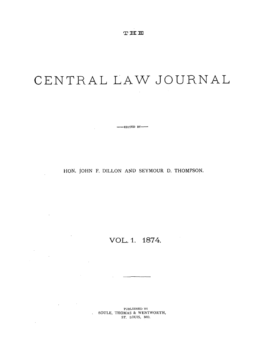 handle is hein.journals/cntrlwj1 and id is 1 raw text is: T  -E

CENTRAL LAW JOURNAL
-EDITED BY-
HON. JOHN F. DILLON AND SEYMOUR D. THOMPSON.

VOL. 1.

1874.

PUBlISiED B1
SOULE, THOMAS & WENTWORTH,
ST. LOUIS, MO.


