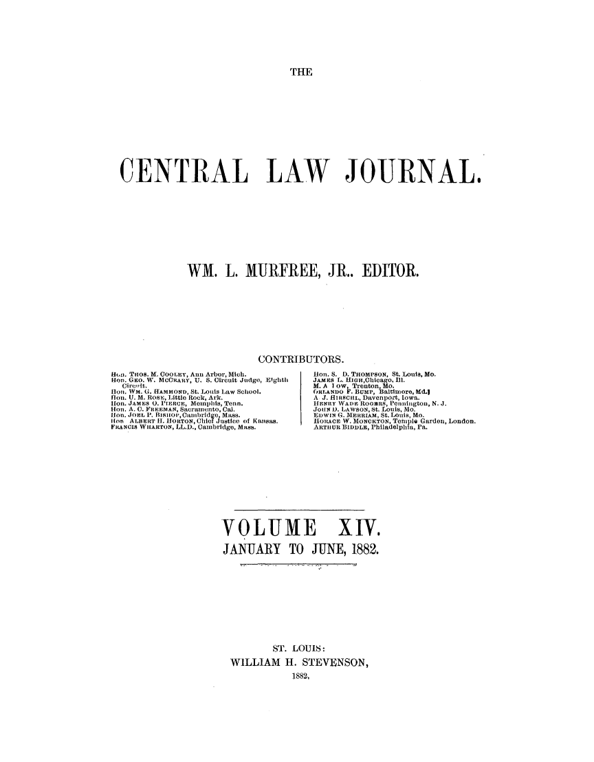 handle is hein.journals/cntrlwj14 and id is 1 raw text is: THE

CENTRAL LAW JOURNAL.
WM. L. MURFREE, JR.. EDITOR.
CONTRIBUTORS.

H,. Tuos. M. COOLEY, Ann Arbor, Mich.
Hon. GEO. W. MCCRARY, U. S. Circuit Judgo, Efghth
Ciro it.
[0I. WM. G. [IAMMOND, St. Louis Law School.
[Ion. U. M. Ros,, Littlo Rock, Ark.
lion. JAMES 0. PIERcE, Memphis, Tenn.
lin. A. C. FR-EEMAN, Sacramento, Cal.
lion. JOEL P. BiSitOt,Catmbridge, Mass.
lion ALBERT I]. HlORTON, Chief Justieo of Kansas.
FRANCIS WHARTON, LL.D., Cambridge, Mass.

lion. S. D. TiHOMPSON, St. Louis, Mo.
JAMES L. HIoHhicago. Ill.
M. A Iow, Trenton Mo.
oRLANDO F. BUro, altlmore, Md.1
A J. HIRSCiiL, Davenport, Iowa.
[ENRY WADE ROGtRS, Pennington, N. J.
JOUN L). LAWSON, St. Louis, Mo.
EDWIN G. ImFRRAM, St. Louis, Mo.
HOIACE W. MONCKTON, Temple Garden, London.
ARTII UL BIDDLH, Philadelphia, Pa.

VOLUME XIV.
JANUARY TO JUNE, 1882.
ST. LOUIS:
WILLIAM H. STEVENSON,
1882,


