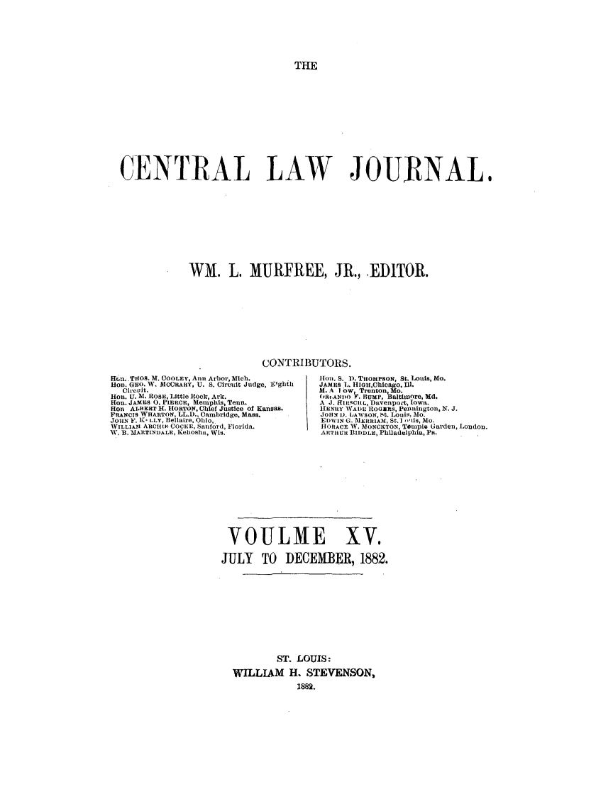 handle is hein.journals/cntrlwj15 and id is 1 raw text is: THE

CENTRAL LAW JOURNAL,
WM. L. MURFREE, JR., EDITOR.
CONTRIBUTORS.

Hlin..TdO5. It. COOLEY, Ann Arbor, Mich.
HOD. GEO. W. MCORARY, U. S. Circuit Judge, Eighth
Circuit.
lion. U. M. ROSE, Little Rock, Ark.
Hon. JAMES 0. PIERCE, Menphis, Tenn.
Hot ALBERT H. HORTON, Chief Justice of Kansas.
FRANCIS WHARTON, LL.D., Cambridge. Mass.
JOHN F. kc LLY, Bellaire, Ohio,
WILLIAMI RCII, 1 COCKE, Sanford, Florida.
W. B. MARTINDALE, Keliosha, Wis.

lion. S. D. THOMPsON, St. Lois, Mo.
JAMES L. IiIOH,Chlcago, Ii.
M. A I ow, Trenton. Mo.
(PRf.ANDO V. HUMP, Baltiore, Md.
A J. RIlasCILL, Davenpo t, Iowa.
HENRY WADE RloGZRS, PelningtOn, N. J.
JOHN I. tAWSON, St. Louis. Mo.
EDIVIN G. MERRIAM, St.]  -11s, MO.
HORACE W. NONCKTON, Temple Garden, London.
AkRTHUR BIDDLE, Philadelphia, Pa.

VOULME XV.
JULY TO DECEMBER, 1882.
ST. LOUIS:
WILLIAM H. STEVENSON,
1882.


