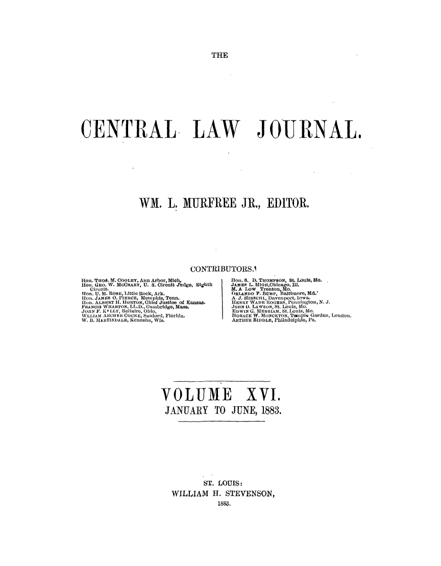 handle is hein.journals/cntrlwj16 and id is 1 raw text is: THE

CENTRAL LAW

JOURNAL,

WM. L. MURFREE JR., EDITOR.
CONTRIBUTORS.1

Hon. T1108. M. COOLEY, Ann Arbor, MicX .
Hou. GEO. W. MCCRARY, U. S. Cirouit Judge, Eighth
Circuit.
ITon. U. 1I. R08s, Little Rock, Ark.
fl01. JAMBS O. PIERIMes,M Ai., Tenn.
Ilont ALB14RT H1. :OTON, Chief Justicle of Kansas.
FILANCIS WHARTON, LL.D., Cambrdge, Mass.
JohN, F. PLLY, Bellaire, Ohio,
VLLIAII ARCHER COCKE, Eanford, Florida.
W. .B, IJAIT1NDA.LB, Koneosha, WIs.

flon. 8. D. TuOMPSON, St. LOuIS, MO.
JAMEis L. HIOrI,0|hieago. Ill.
M. A LoW Trenton., Mo
OUPHANDO F. BU p, l litlnmore, Md.'
A, J. HIRSCHL, Davenlport, Iowa..
[EN1 y N rADE ITOItS, Pcnnhligtol N. J.
JOHN 1). LAWSON, St. Louis, 1Mo.
EDWIN G. MERRIA3I. St. Louis, MO.
hIORACE W. frONCIToN, Tainplu Garden, Lodo.,
ARtTIIuiR BiDDLE, Philadelphia, Pa.

VOLUME XVI.
JANUARY TO JUNE, 1883.
ST. LOUIS:
WILLIAM H. STEVENSON,
1883.



