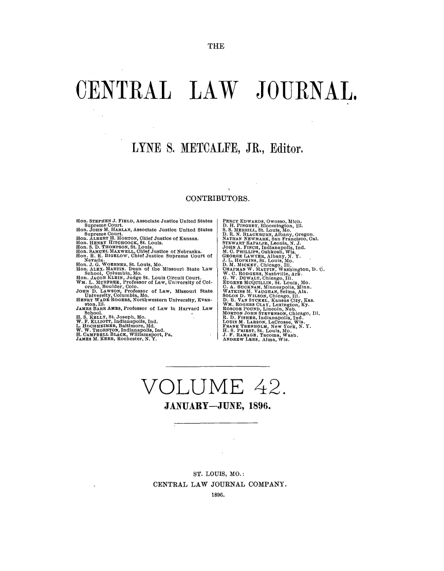 handle is hein.journals/cntrlwj42 and id is 1 raw text is: THE

CENTRAL LAW

JOURNAL@

LYNE S. METCALFE, JR., Editor.
CONTRIBUTORS.

Hon. STEP.EN J. FIELD, Associate Justice United States
Supreme Court.
Hon. JOHN A. HARLAN, Associate Justice United States
Supreme Court.
Hon. ALBERT H. HORTON, Chief Justice of Kansas.
Hon. HENRY HITCHCOCK, St. Louis.
Hon. S. D. THOMPSON, St. Louis.
Hon. SAMUEL MAXWELL, Chief Justice of Nebraska.
Hon. R. R. BIGELOW, Chief Justice Supreme court of
Nevada.
Hon. J. G. WOERNER, St. Louis, Mo.
Hon. ALEX. MARTIN. Dean of the Missouri State Law
School, Columbia, Mo.
Hon. JACOB KLEIN, Judge St. Louis Circuit Court.
WM. L. MURFREE, Professor of Law, University of Col-
orado, Boulder, Colo.
JOHN D. LAWSON, Professor of Law, Missouri State
University, Columbia, Mo.
HENRY WADE ROGERS, Northwestern University, Evan-
ston. Ili.
JAMES BARR AMES, Professor of Law in Harvard Law
School.
H. S. KELLY, St. Joseph, Mo.
W. F. ELLIOTT, Indianapolis, Ind.
L. HOCHHEIMER, Baltimore, Md.
W. W. THORNTON, Indianapolis, Ind.
H. CAMPBELL BLACK, Wllliamsport, Pa.
JAMES A. KERR, Rochester, N. Y.

PERCY EDWARDS, Owosso, Mich.
D. H. PINGREY, Bloomington, Ill.
S. S. MERRILL, St. Louis, Mo.
D. R. N. BLACKBURN, Albany, Oregon.
NATHAN NWjEMARK, San Francisco, Cal.
STEWART RAPALJE, Leonla. N. J.
JOHN A. FINCH, Indianapolis, Ind.
M. C. PHILLIPS, Oshkosh, Wis.
GEORGE LAWYER, Albany, N. Y.
J. L. HOPKINS, St. LOUIS, Mo.
D. M. MICKEY, Chicago, Ii.
CHAPMAN W. AlAUPIN, Wasbington, D. C.
W. C. RODGERS, Nashville, Ark.
G. W. DUWALT, Chicago, III.
EUGENE MCQUILLIN, St. Louis, MO.
C. A. BUCKNAM, Minneapolis, Minn.
WATKINS Al. VAUGHAN, Selma, Ala.
SOLON D. WILSON, Chicago, Ill.
D. 1. VAN SYCKEL, Kansas City, Kas.
WM. ROGERS CLAY, Lexington, Ky.
ROSCOE POUND, Lincoln, Neb.
MORTON JOHN STEVENSON, Chicago, III.
R. D. FISHER, Indianapolis, Ind.
LOUIS M. LARSON, LaCrosse, Wis.
FRANK TRENHOLM, New York, N. Y.
H. S. PRIEST, St. Louis, Mo.
J. F. RAMAGE, Tacoma, Wash.
ANDREW LEES, Alma, Wis.

VOLUME 42.
JANUARY-JUNE, 1896.
ST. LOUIS, MO.:
CENTRAL LAW JOURNAL COMPANY.
1896.


