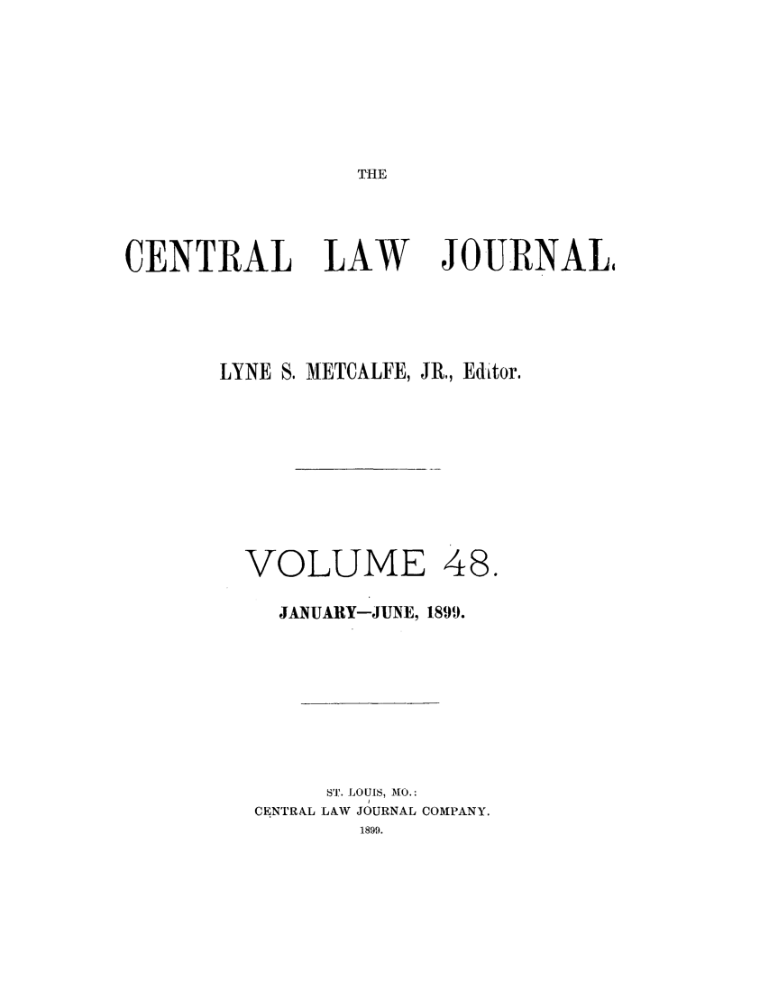 handle is hein.journals/cntrlwj48 and id is 1 raw text is: THE

CENTRAL LAW                 JOURNAL,
LYNE S. METCALFE, JR, Editor.
VOLUME 48.
JANUARY-JUNE, 1899.
ST'.. LOUIS,  CO.:
CENTRAL LAW ,JOURNAL COMPANY.


