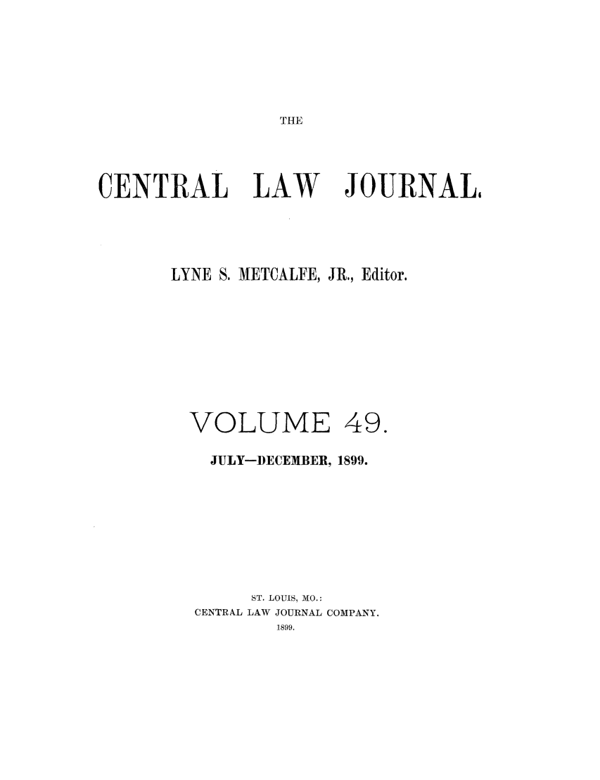 handle is hein.journals/cntrlwj49 and id is 1 raw text is: THE

CENTRAL LAW

JOURNAL,

LYNE S. METCALFE, JR., Editor.
VOLUME 49.
JULY-DECEMBER, 1899.
ST. LOUIS, MO.:
CENTRAL LAW JOURNAL COMPANY,


