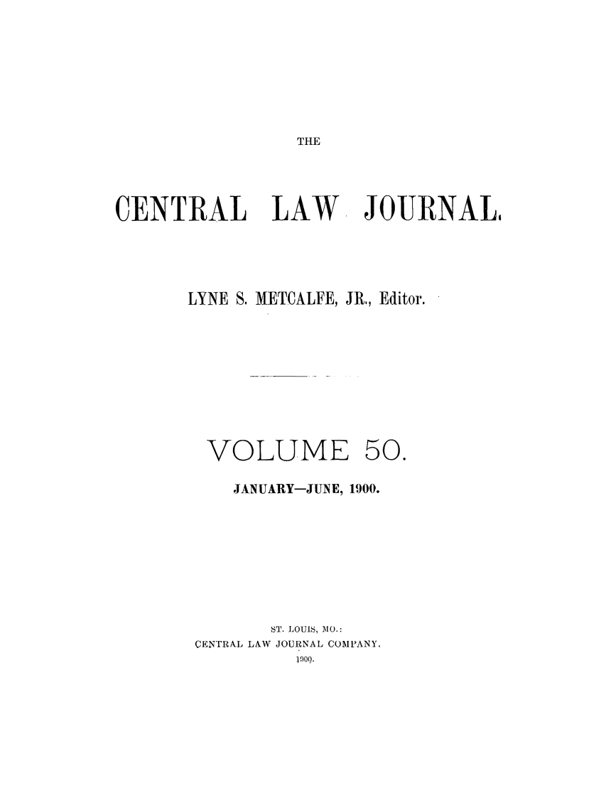 handle is hein.journals/cntrlwj50 and id is 1 raw text is: THE

CENTRAL LAW

JOURNAL,

LYNE S. METCALFE, JR,, Editor.

VOLUME

50.

JANUARY-JUNE, 1900.
ST. LOUI.S, MO.:
CENTRAL LAW JOURNAL COMPANY.
W..


