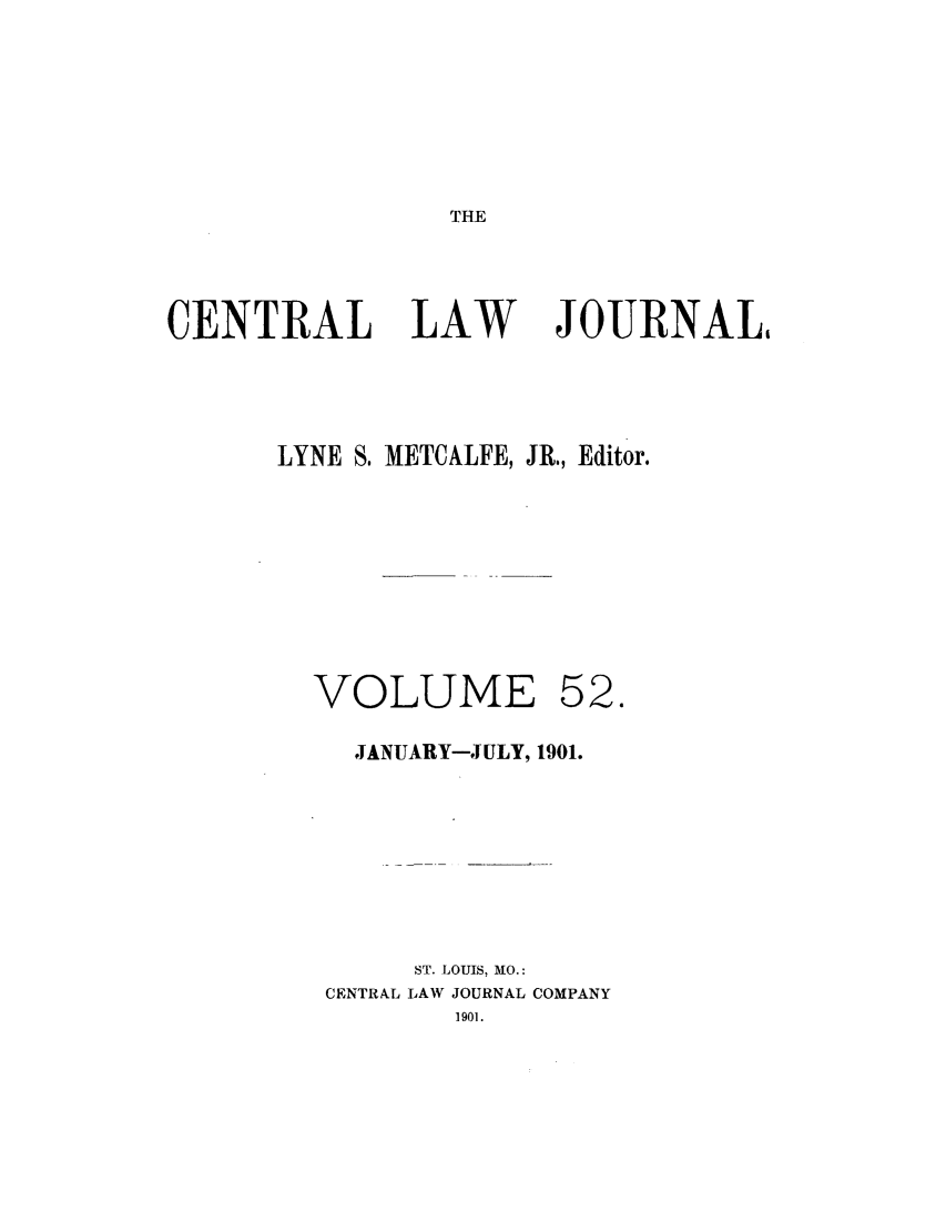 handle is hein.journals/cntrlwj52 and id is 1 raw text is: THE

CENTRAL LAW

JOURNAL

LYNE S. METCALFE, JR., Editor.
VOLUME 52.
-JANUARY-JULY, 1901.
ST. LOUIS, MO.:
CENTRAL LAW JOURNAL COMPANY
1901.


