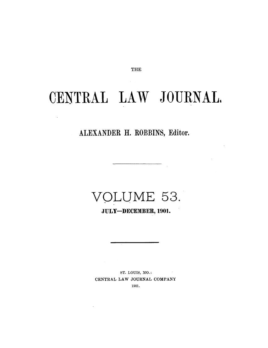 handle is hein.journals/cntrlwj53 and id is 1 raw text is: THE

CENTRAL

LAW

JOURNAL,

ALEXANDER H. ROBBINS, Editor.

VOLUME

53.

JULY-DECEMBER, 1901.
ST. LOUIS, MO.:
CENTRAL LAW JOURNAL COMPANY
1901.


