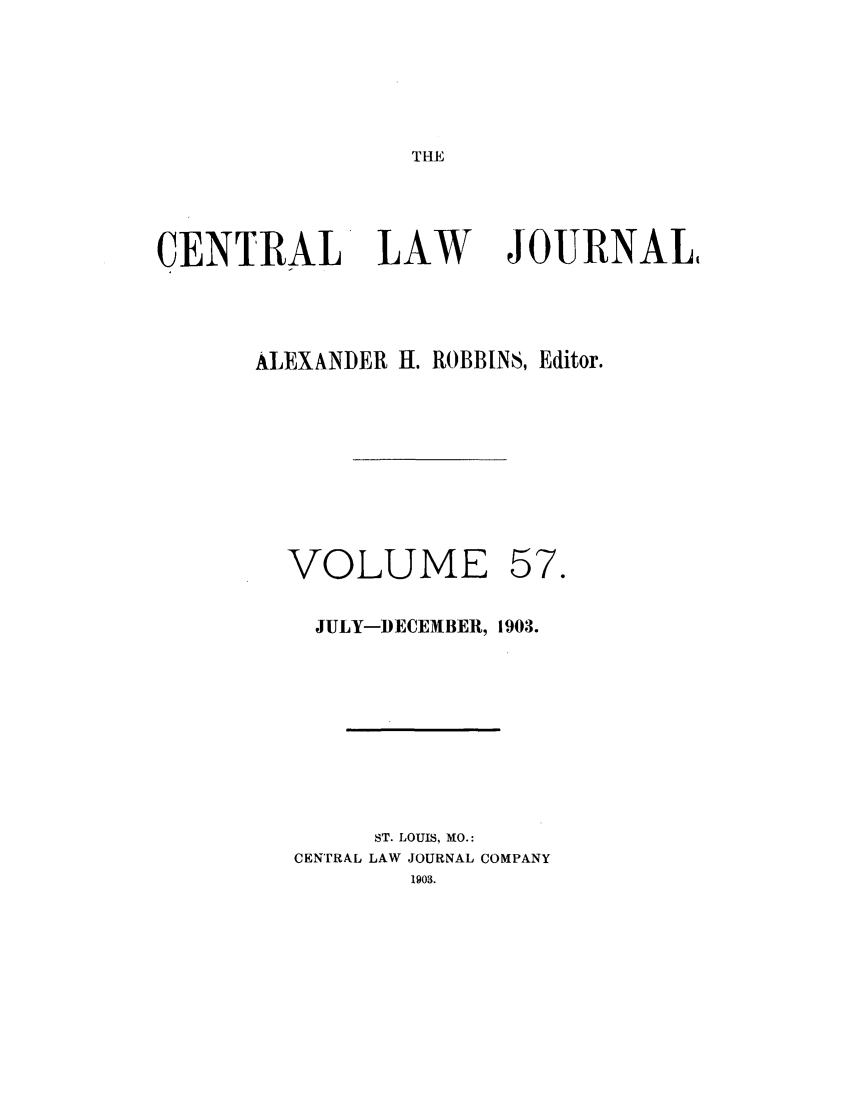 handle is hein.journals/cntrlwj57 and id is 1 raw text is: THE

CENTRAL

LAW

JOURNAL

ALEXANDER H. ROBBINS, Editor.

VOLUME

57.

JULY-DECEMBER, 1903.
ST. LOUIS, MO.:
CENTRAL LAW JOURNAL COMPANY
1903.


