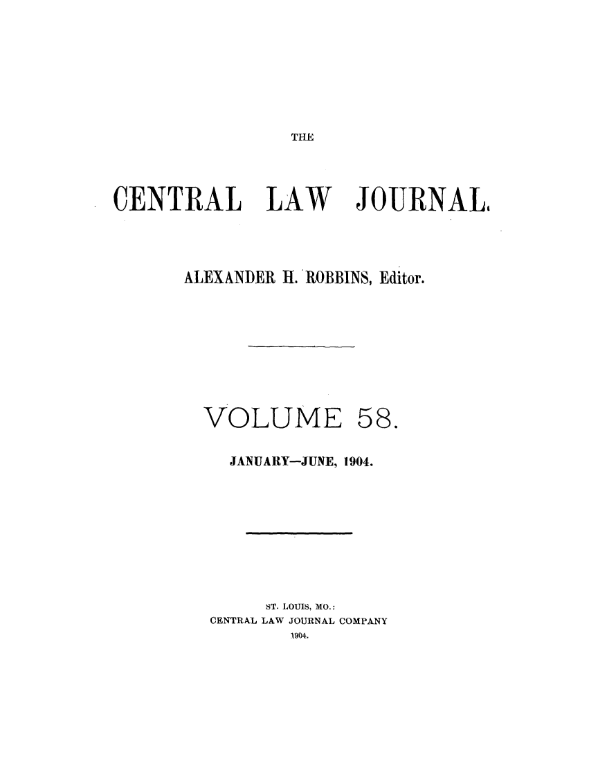 handle is hein.journals/cntrlwj58 and id is 1 raw text is: THE

CENTRAL LAW

JOURNALI

ALEXANDER H. ROBBINS, Editor.

VOLUME

58.

JANUARY-JUNE, 1904.
ST. LOUIS, MO.:
CENTRAL LAW JOURNAL COMPANY



