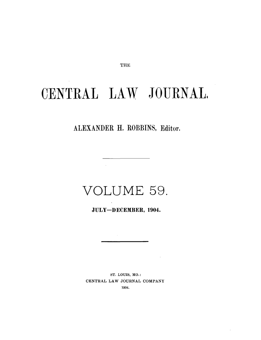 handle is hein.journals/cntrlwj59 and id is 1 raw text is: THE

CENTRAL

LAW

JOURNAL

ALEXANDER H. ROBBINS, Editor.

VOLUME

59.

JULY-DECEMBER, 1904.
ST. LOUIS, MO.:
CENTRAL LAW JOURNAL COMPANY
1904.


